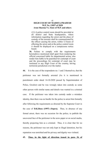 45
HIGH COURT OF MADHYA PRADESH
W.P. No. 13057 of 2020
Arun Sharma Vs. State of M.P. and others
(11) A police control room should be provided at
all district and State headquarters, where
information regarding the arrest and the place of
custody of the arrestee shall be communicated by
the officer causing the arrest, within 12 hours of
effecting the arrest and at the police control room
it should be displayed on a conspicuous notice
board.
36. Failure to comply with the requirements
hereinabove mentioned shall apart from rendering the
official concerned liable for departmental action, also
render him liable to be punished for contempt of court
and the proceedings for contempt of court may be
instituted in any High Court of the country, having
territorial jurisdiction over the matter.
44. It is the case of the respondents no. 1 and 2 themselves, that the
petitioner was not formally arrested (As it is mentioned in
punishment order dated 14-10-2020 passed by Superintendent of
Police, Gwalior) and he was wrongly taken into custody as some
other person with similar name and details was wanted in a criminal
case. If the petitioner was taken into custody under a mistaken
identity, then there was no hurdle for the police to arrest him formally
after following the requirements as directed by the Supreme Court in
the case of D.K.Basu (1997) (Supra). Thus, in absence of any
formal arrest, there was no occasion for the police, to publish the
uncovered face of the petitioner in the news paper or on social media,
thereby projecting him as a criminal. Thus, it is clear that for no
reasons, the petitioner was not only kept in illegal detention, but his
reputation was tarnished and his privacy and dignity was violated.
45. Thus, in the light of direction issued in para 36 of
 