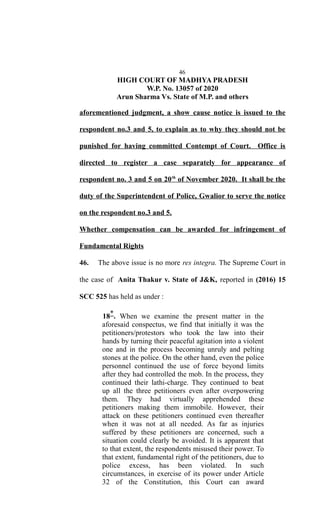 46
HIGH COURT OF MADHYA PRADESH
W.P. No. 13057 of 2020
Arun Sharma Vs. State of M.P. and others
aforementioned judgment, a show cause notice is issued to the
respondent no.3 and 5, to explain as to why they should not be
punished for having committed Contempt of Court. Office is
directed to register a case separately for appearance of
respondent no. 3 and 5 on 20th
of November 2020. It shall be the
duty of the Superintendent of Police, Gwalior to serve the notice
on the respondent no.3 and 5.
Whether compensation can be awarded for infringement of
Fundamental Rights
46. The above issue is no more res integra. The Supreme Court in
the case of Anita Thakur v. State of J&K, reported in (2016) 15
SCC 525 has held as under :
18*. When we examine the present matter in the
aforesaid conspectus, we find that initially it was the
petitioners/protestors who took the law into their
hands by turning their peaceful agitation into a violent
one and in the process becoming unruly and pelting
stones at the police. On the other hand, even the police
personnel continued the use of force beyond limits
after they had controlled the mob. In the process, they
continued their lathi-charge. They continued to beat
up all the three petitioners even after overpowering
them. They had virtually apprehended these
petitioners making them immobile. However, their
attack on these petitioners continued even thereafter
when it was not at all needed. As far as injuries
suffered by these petitioners are concerned, such a
situation could clearly be avoided. It is apparent that
to that extent, the respondents misused their power. To
that extent, fundamental right of the petitioners, due to
police excess, has been violated. In such
circumstances, in exercise of its power under Article
32 of the Constitution, this Court can award
 