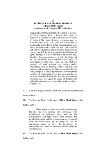 47
HIGH COURT OF MADHYA PRADESH
W.P. No. 13057 of 2020
Arun Sharma Vs. State of M.P. and others
compensation to the petitioners. (See Saheli v. Commr.
of Police Joginder Kaur v. Punjab State, State of
Rajasthan v. Vidhyawati and Nilabati Behera v. State
of Orissa.) The ratio of these precedents can be
explained thus: First, it is clear that a violation of
fundamental rights due to police misconduct can give
rise to a liability under public law, apart from criminal
and tort law. Secondly, that pecuniary compensation
can be awarded for such a violation of fundamental
rights. Thirdly, it is the State that is held liable and,
therefore, the compensation is borne by the State and
not the individual police officers found guilty of
misconduct. Fourthly, this Court has held that the
standard of proof required for proving police
misconduct such as brutality, torture and custodial
violence and for holding the State accountable for the
same, is high. It is only for patent and incontrovertible
violation of fundamental rights that such remedy can
be made available. Fifthly, the doctrine of sovereign
immunity does not apply to cases of fundamental
rights violation and hence, cannot be used as a defence
in public law.
47. In case of illegal detention, this Court can award compensation
to the sufferer.
48. The Supreme Court in the case of Bhim Singh (Supra) has
held as under :
2...........When a person comes to us with the complaint
that he has been arrested and imprisoned with
mischievous or malicious intent and that his
constitutional and legal rights were invaded, the
mischief or malice and the invasion may not be washed
away or wished away by his being set free. In
appropriate cases we have the jurisdiction to
compensate the victim by awarding suitable monetary
compensation.
49. The Supreme Court in the case of Sube Singh (Supra) has
held as under :
 