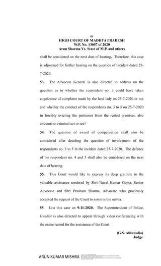 49
HIGH COURT OF MADHYA PRADESH
W.P. No. 13057 of 2020
Arun Sharma Vs. State of M.P. and others
shall be considered on the next date of hearing. Therefore, this case
is adjourned for further hearing on the question of incident dated 25-
7-2020.
53. The Advocate General is also directed to address on the
question as to whether the respondent no. 3 could have taken
cognizance of complaint made by the land lady on 25-7-2020 or not
and whether the conduct of the respondents no. 3 to 5 on 25-7-2020
in forcibly evicting the petitioner from the rented premises, also
amounts to criminal act or not?
54. The question of award of compensation shall also be
considered after deciding the question of involvement of the
respondents no. 3 to 5 in the incident dated 25-7-2020. The defence
of the respondent no. 4 and 5 shall also be considered on the next
date of hearing.
55. This Court would like to express its deep gratitute to the
valuable assistance rendered by Shri Naval Kumar Gupta, Senior
Advocate and Shri Prashant Sharma, Advocate who graciously
accepted the request of the Court to assist in the matter.
55. List this case on 9-11-2020. The Superintendent of Police,
Gwalior is also directed to appear through video conferencing with
the entire record for the assistance of the Court.
(G.S. Ahluwalia)
Judge
ARUN KUMAR MISHRA
Digitally signed by ARUN KUMAR MISHRA
DN: c=IN, o=HIGH COURT OF MADHYA PRADESH BENCH GWALIOR, ou=HIGH COURT OF MADHYA PRADESH
BENCH GWALIOR, postalCode=474011, st=Madhya Pradesh,
2.5.4.20=51f931b13b82ad5df5aefb2200fa24abe6935164546dbcd5c17c43c78b5ee233, cn=ARUN KUMAR MISHRA
Date: 2020.11.04 10:17:48 +05'30'
 