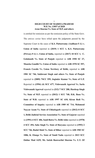 7
HIGH COURT OF MADHYA PRADESH
W.P. No. 13057 of 2020
Arun Sharma Vs. State of M.P. and others
is entitled for remission as per the remission policy of the State Govt.
The amicus curiae have relied upon the judgments passed by the
Supreme Court in the cases of K.S. Puttaswamy (Aadhaar-5 J.) v.
Union of India reported in (2019) 1 SCC 1, K.S. Puttaswamy
(Privacy-9 J.) v. Union of India, reported in (2017) 10 SCC 1, C.
Golaknath Vs. State of Punjab reported in AIR 1950 SC 27,
Maneka Gandhi Vs. Union of India reported in AIR 1978 SC 597,
Francis Caralie Vs. Union Territory of Delhi, reported in AIR
1981 SC 746, Sukhwant Singh and others Vs. State of Punjab
reported in (2009) 7SCC 559, Joginder Kumar Vs. State of U.P.
Reported in (1994) (4) SCC 677, Vishwanath Agarwal Vs. Sarla
Vishwanath Agarwal reported in (212) 7 SCC 288, Hardeep Singh
Vs. State of M.P. reported in (2012) 1 SCC 748, D.K. Basu Vs.
State of W.B. reported in AIR 1997 SC 610, Kiran Bedi Vs.
Committee of Inquiry reported in AIR 1989 SC 714, Mehmood
Nayyar Azam Vs. State of Chhatisgarh reported in (2012) 8 SCC
1, Delhi Judicial Service Association Vs. State of Gujarat reported
in (1991) 4 SCC 406, Sunil Batra Vs. Delhi Adm reported in (1978)
4 SCC 494, Sube Singh Vs. State of Haryana reported in (1993) 2
SCC 746, Rudal Shah Vs. State of Bihar reported in AIR 1983 SC
1086, K. Elango Vs. State of Tamil Nadu reported in 2013 SCC
Online Mad 1439, Mr. Satish Banwarilal Sharma Vs. U.T. Of
 