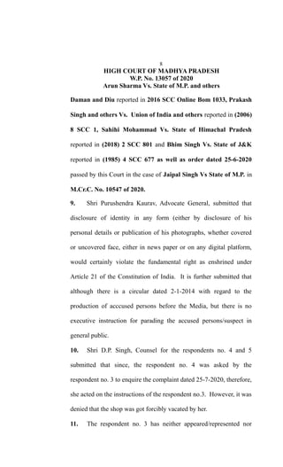 8
HIGH COURT OF MADHYA PRADESH
W.P. No. 13057 of 2020
Arun Sharma Vs. State of M.P. and others
Daman and Diu reported in 2016 SCC Online Bom 1033, Prakash
Singh and others Vs. Union of India and others reported in (2006)
8 SCC 1, Sahihi Mohammad Vs. State of Himachal Pradesh
reported in (2018) 2 SCC 801 and Bhim Singh Vs. State of J&K
reported in (1985) 4 SCC 677 as well as order dated 25-6-2020
passed by this Court in the case of Jaipal Singh Vs State of M.P. in
M.Cr.C. No. 10547 of 2020.
9. Shri Purushendra Kaurav, Advocate General, submitted that
disclosure of identity in any form (either by disclosure of his
personal details or publication of his photographs, whether covered
or uncovered face, either in news paper or on any digital platform,
would certainly violate the fundamental right as enshrined under
Article 21 of the Constitution of India. It is further submitted that
although there is a circular dated 2-1-2014 with regard to the
production of acccused persons before the Media, but there is no
executive instruction for parading the accused persons/suspect in
general public.
10. Shri D.P. Singh, Counsel for the respondents no. 4 and 5
submitted that since, the respondent no. 4 was asked by the
respondent no. 3 to enquire the complaint dated 25-7-2020, therefore,
she acted on the instructions of the respondent no.3. However, it was
denied that the shop was got forcibly vacated by her.
11. The respondent no. 3 has neither appeared/represented nor
 