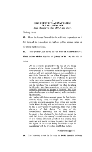9
HIGH COURT OF MADHYA PRADESH
W.P. No. 13057 of 2020
Arun Sharma Vs. State of M.P. and others
filed any return.
12. Heard the learned Counsel for the petitioner, respondents no. 1
&2, Counsel for respondents no. 4&5, as well as amicus curiae on
the above mentioned issue.
13. The Supreme Court in the case of State of Maharashtra Vs.
Saeed Sohail Sheikh reported in (2012) 13 SC 192 has held as
under:
39. In a country governed by the rule of law police
excesses whether inside or outside the jail cannot be
countenanced in the name of maintaining discipline or
dealing with anti-national elements. Accountability is
one of the facets of the rule of law. If anyone is found
to have acted in breach of law or abused his position
while exercising powers that must be exercised only
within the parameters of law, the breach and the abuse
can be punished. That is especially so when the abuse
is alleged to have been committed under the cover of
authority exercised by people in uniform. Any such
action is also open to critical scrutiny and examination
by the courts.
40. Having said that we cannot ignore the fact that the
country today faces challenges and threats from
extremist elements operating from within and outside
India. Those dealing with such elements have at times
to pay a heavy price by sacrificing their lives in the
discharge of their duties. The glory of the
constitutional democracy that we have adopted,
however, is that whatever be the challenges posed by
such dark forces, the country’s commitment to the rule
of law remains steadfast. Courts in this country have
protected and would continue to protect the ideals of
the rights of the citizen being inviolable except in
accordance with the procedure established by law.
(Underline supplied)
14. The Supreme Court in the case of Delhi Judicial Service
 