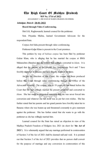 The High Court Of Madhya Pradesh
WP No. 1714 of 2022
(GULJAR KHAN Vs THE STATE OF MADHYA PRADESH AND OTHERS)
Jabalpur, Dated : 28-01-2022
Heard through Video Conferencing.
Shri S.K. Raghuwanshi, learned counsel for the petitioner.
Smt. Priyanka Mishra, learned Government Advocate for the
respondent/State.
Corpus-Arti Sahu present through video conferencing.
Petitioner-Guljar Khan is present in the Court premises.
This petition by way of habeas corpus has been filed by petitioner
Gulzar Khan, who is alleging that he has married the corpus at BMA
Maharashtra (Bandra) and the corpus had willingly converted to Islam. It is
alleged that the parents of the corpus, i.e., respondents No.6 and 7 have
forcibly taken her to Banaras and have illegally detained her there.
As per the direction of this Court, the corpus has been produced
before this Court through video conferencing through the Office of the
Advocates' General. The corpus, who is 19 years old has stated before the
Court that she had willingly married the present petitioner and converted to
Islam. She has made a categorical statement that she was never forced into
conversion and whatever she has done was as per her own wishes. She has
further stated that her parents and her grand parents have forcibly taken her to
Banaras where she was beaten up and threatened constantly to give statement
against the petitioner. She has further stated that she wants to go with the
petitioner as she has willingly married him.
Learned counsel for the State has raised an objection in view of the
Madhya Pradesh Freedom of Religion Act, 2021 (in short for 'the Act of
2021'). It is vehemently argued that any marriage performed in contravention
of Section 3 of the Act of 2021 shall be deemed null and void. It is pointed
out that Section 3 of the Act of 2021 provides that no person shall convert
for the purpose of marriage and any conversion in contravention of this
1
Digitally signed by SHARAN JEET KAUR
JASSAL
Date: 2022.01.28 16:21:17 IST
SAN
Signature Not Verified
 