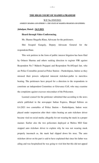 ---1---
THE HIGH COURT OF MADHYA PRADESH
W.P. No.9595/2021
(OSHEEN SHARMA AND OTHERS Vs THE STATE OF MADHYA PRADESH AND OTHERS)
Jabalpur, Dated : 24.5.2021
Heard through Video Conferencing.
Ms. Shanno Shagufta Khan, Advocate for the petitioners.
Shri Swapnil Ganguly, Deputy Advocate General for the
respondents/State.
This writ petition in the form of public interest litigation has been filed
by Osheen Sharma and others seeking direction to register FIR against
Respondent No.7 Mahesh Prajapati and Respondent No.8/Gopal Jatt, who
are Police Constables posted at Police Station – Pardeshipura, Indore as they
misused their powers subjected innocent rickshaw-puller to merciless
beating. The petitioners have prayed for a direction to the respondents to
constitute an independent Committee or Grievance Cell, who may examine
the complaints against excesses misconduct of the Policemen.
Learned counsel for the petitioner submitted that according to the news
article published in the newspaper Indian Express, Bhopal Edition on
8.4.2021 two constables of Police Station – Pardeshipura, Indore were
placed under suspension after their video beating an auto rickshaw driver
became viral on social media; allegedly for not wearing the mask in a proper
manner. Earlier also the two policemen deployed at Malwa Mill Gate
stopped auto rickshaw driver to explain why he was not wearing mask
properly inasmuch as, the mask had slipped down his nose. The auto
rickshaw driver on his part is said to have explained that since his father was
ailing and was hospitalized he was going to visit him but this did not appeal
 