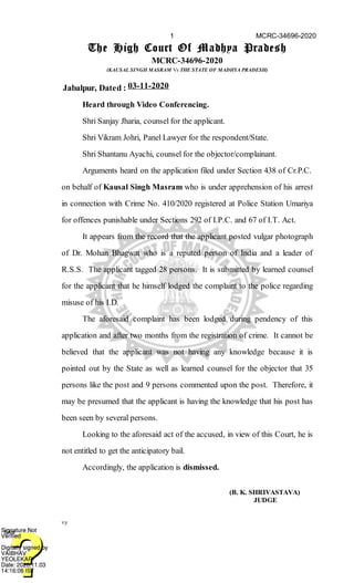 (B. K. SHRIVASTAVA)
JUDGE
The High Court Of Madhya Pradesh
MCRC-34696-2020
(KAUSAL SINGH MASRAM Vs THE STATE OF MADHYA PRADESH)
Jabalpur, Dated : 03-11-2020
Heard through Video Conferencing.
Shri Sanjay Jharia, counsel for the applicant.
Shri Vikram Johri, Panel Lawyer for the respondent/State.
Shri Shantanu Ayachi, counsel for the objector/complainant.
Arguments heard on the application filed under Section 438 of Cr.P.C.
on behalf of Kausal Singh Masram who is under apprehension of his arrest
in connection with Crime No. 410/2020 registered at Police Station Umariya
for offences punishable under Sections 292 of I.P.C. and 67 of I.T. Act.
It appears from the record that the applicant posted vulgar photograph
of Dr. Mohan Bhagwat who is a reputed person of India and a leader of
R.S.S. The applicant tagged 28 persons. It is submitted by learned counsel
for the applicant that he himself lodged the complaint to the police regarding
misuse of his I.D.
The aforesaid complaint has been lodged during pendency of this
application and after two months from the registration of crime. It cannot be
believed that the applicant was not having any knowledge because it is
pointed out by the State as well as learned counsel for the objector that 35
persons like the post and 9 persons commented upon the post. Therefore, it
may be presumed that the applicant is having the knowledge that his post has
been seen by several persons.
Looking to the aforesaid act of the accused, in view of this Court, he is
not entitled to get the anticipatory bail.
Accordingly, the application is dismissed.
vy
1 MCRC-34696-2020
Digitally signed by
VAIBHAV
YEOLEKAR
Date: 2020.11.03
14:16:06 IST
SANSignature Not
Verified
Digitally signed by
VAIBHAV
YEOLEKAR
Date: 2020.11.03
14:16:06 IST
SANSignature Not
Verified
 