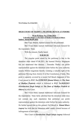 Writ Petition No.12166/2021 1
HIGH COURT OF MADHYA PRADESH: BENCH AT INDORE
Writ Petition No.12166/2021
Lokendra Singh v/s The State of Madhya Pradesh & Others
Indore, dated 06.09.2021
Shri Vijay Shukla, learned counsel for the petitioner.
Shri Vivek Dalal, learned Additional Advocate General for
the respondent / State.
With the consent, finally heard.
O R D E R
The singular point raised by the petitioner is that in the
detention order dated 07.06.2021, the learned District Magistrate
has not mentioned that detenue – Narendra Thakur can prefer
representation against the detention order before the same authority
namely District magistrate thereby violating a valuable right of the
petitioner flowing from Article 22 of the Constitution of India. This
point is squarely covered by a recent Full Bench Judgment of this
Court passed in W.P. No.22290/2019 (Kamal Khare v/s The State
of Madhya Pradesh) which is followed in W.P. No.9630/2021
(Gurubachan Singh Saluja v/s The State of Madhya Pradesh &
Others) by this Court.
Shri Vivek Dalal, learned Additional Advocate General for
the respondents / State fairly admitted that the detention order does
not contain any such stipulation that petitioner can prefer
representation against the detention order before the same authority.
He further agreed that on this ground, Full Bench in Kamal Khare
(supra) has held that the detention order stands vitiated because of
infringement of said right.
This Court in Gurubachan Singh Saluja (supra) followed
 