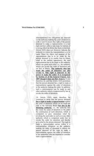 Writ Petition No.12166/2021 3
aforementioned two obligations are imposed
on the authority making the order of detention
with a view to ensure that right of the person
detained to make a representation is a real
right and he is able to take steps for redress of
a wrong which he thinks has been committed.
Article 22(5) does not, however, indicate the
authority to whom the representation is to be
made. Since the object and purpose of the
representation that is to be made by the
person detained is to enable him to obtain
relief at the earliest opportunity, the said
representation has to be made to the authority
which can grant such relief, i.e., the authority
which can revoke the order of detention and
set him at liberty. The authority that has
made the order of detention can also
revoke it. This right is inherent in the
power to make the order. It is recognised
by Section 21 of the General Clauses Act,
1897 though it does not flow from it. It can,
therefore, be said that Article 22(5) postulates
that the person detained has a right to make a
representation against the order of detention
to the authority making the order. In addition,
such a representation can be made to any
other authority which is empowered by law to
revoke the order of detention.
14. Article 22(5) must, therefore, be
construed to mean that the person detained
has a right to make a representation against
the order of detention which can be made not
only to the Advisory Board but also to the
detaining authority, i.e., the authority that
has made the order of detention or the order
for continuance of such detention, which is
competent to give immediate relief by
revoking the said order as well as to any other
authority which is competent under law to
revoke the order for detention and thereby
give relief to the person detained. The right to
make a representation carries within it a
corresponding obligation on the authority
making the order of detention to inform the
person detained of his right to make a
representation against the order of detention
to the authorities who are required to consider
such a representation.
 