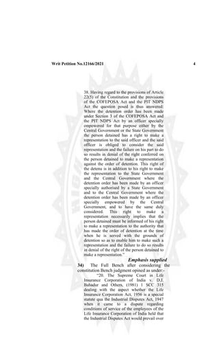 Writ Petition No.12166/2021 4
38. Having regard to the provisions of Article
22(5) of the Constitution and the provisions
of the COFEPOSA Act and the PIT NDPS
Act the question posed is thus answered:
Where the detention order has been made
under Section 3 of the COFEPOSA Act and
the PIT NDPS Act by an officer specially
empowered for that purpose either by the
Central Government or the State Government
the person detained has a right to make a
representation to the said officer and the said
officer is obliged to consider the said
representation and the failure on his part to do
so results in denial of the right conferred on
the person detained to make a representation
against the order of detention. This right of
the detenu is in addition to his right to make
the representation to the State Government
and the Central Government where the
detention order has been made by an officer
specially authorised by a State Government
and to the Central Government where the
detention order has been made by an officer
specially empowered by the Central
Government, and to have the same duly
considered. This right to make a
representation necessarily implies that the
person detained must be informed of his right
to make a representation to the authority that
has made the order of detention at the time
when he is served with the grounds of
detention so as to enable him to make such a
representation and the failure to do so results
in denial of the right of the person detained to
make a representation.”
Emphasis supplied
34) The Full Bench after considering the
constitution Bench judgment opined as under:-
“20. The Supreme Court in Life
Insurance Corporation of India v. D.J.
Bahadur and Others, (1981) 1 SCC 315
dealing with the aspect whether the Life
Insurance Corporation Act, 1956 is a special
statute qua the Industrial Disputes Act, 1947
when it came to a dispute regarding
conditions of service of the employees of the
Life Insurance Corporation of India held that
the Industrial Disputes Act would prevail over
 