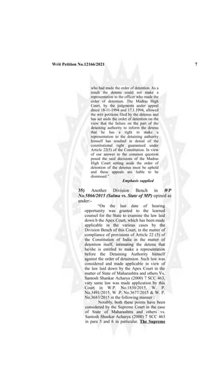 Writ Petition No.12166/2021 7
who had made the order of detention. As a
result the detenu could not make a
representation to the officer who made the
order of detention. The Madras High
Court, by the judgments under appeal
dated 18-11-1994 and 17.1.1994, allowed
the writ petitions filed by the detenus and
has set aside the order of detention on the
view that the failure on the part of the
detaining authority to inform the detenu
that he has a right to make a
representation to the detaining authority
himself has resulted in denial of the
constitutional right guaranteed under
Article 22(5) of the Constitution. In view
of our answer to the common question
posed the said decisions of the Madras
High Court setting aside the order of
detention of the detenus must be upheld
and these appeals are liable to be
dismissed.”
Emphasis supplied
35) Another Division Bench in WP
No.5866/2015 (Salma vs. State of MP) opined as
under:-
“On the last date of hearing
opportunity was granted to the learned
counsel for the State to examine the law laid
down b the Apex Court, which has been made
applicable in the various cases by the
Division Bench of this Court, in the matter of
compliance of provisions of Article 22 (5) of
the Constitution of India in the matter of
detention itself, intimating the detenu that
he/she is entitled to make a representation
before the Detaining Authority himself
against the order of detainsion. Such law was
considered and made applicable in view of
the law laid down by the Apex Court in the
matter of State of Maharashtra and others Vs.
Santosh Shankar Acharya (2000) 7 SCC 463,
vary same law was made application by this
Court in W.P. No.1830/2015, W. P.
No.3491/2015, W .P. No.3677/2015 & W. P.
No.3683/2015 in the following manner :
Notably, both these points have been
considered by the Supreme Court in the case
of State of Maharashtra and others vs.
Santosh Shankar Acharya (2000) 7 SCC 463
in para 5 and 6 in particular. The Supreme
 