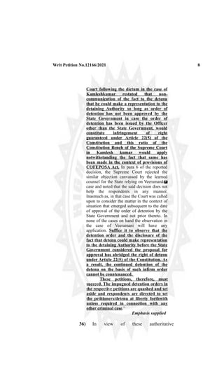 Writ Petition No.12166/2021 8
Court following the dictum in the case of
Kamleshkumar restated that non-
communication of the fact to the detenu
that he could make a representation to the
detaining Authority so long as order of
detention has not been approved by the
State Government in case the order of
detention has been issued by the Officer
other than the State Government, would
constitute infringement of right
guaranteed under Article 22(5) of the
Constitution and this ratio of the
Constitution Bench of the Supreme Court
in Kamlesh kumar would apply
notwithstanding the fact that same has
been made in the context of provisions of
COFEPOSA Act. In para 6 of the reported
decision, the Supreme Court rejected the
similar objection canvassed by the learned
counsel for the State relying on Veeramanâ s
™
case and noted that the said decision does not
help the respondents in any manner.
Inasmuch as, in that case the Court was called
upon to consider the matter in the context of
situation that emerged subsequent to the date
of approval of the order of detention by the
State Government and not prior thereto. In
none of the cases on hand the observation in
the case of Veeramani will have any
application. Suffice it to observe that the
detention order and the disclosure of the
fact that detenu could make representation
to the detaining Authority before the State
Government considered the proposal for
approval has abridged the right of detenu
under Article 22(5) of the Constitution. As
a result, the continued detention of the
detenu on the basis of such infirm order
cannot be countenanced.
These petitions, therefore, must
succeed. The impugned detention orders in
the respective petitions are quashed and set
aside and respondents are directed to set
the petitioners/detenu at liberty forthwith
unless required in connection with any
other criminal case.”
Emphasis supplied
36) In view of these authoritative
 