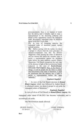 Writ Petition No.12166/2021 9
pronouncements, there is no manner of doubt
that the detenu had a valuable right to make a
representation to the detaining authority and
denial of this opportunity vitiates the impugned
order. Resultantly, impugned order of detention
dated 10/05/2021 is set aside.
37) In view of foregoing analysis, the
impugned order of detention cannot sustain
judicial scrutiny.
38) Before parting with the matter, we deem
it proper to observe that the main grievance of
detenue/complainant was that the District
Magistrate while passing the order of detention
did not inform him about his valuable right to
prefer a representation against the detention
order before the same authority namely District
Magistrate. Full Bench recognized the said right
of the detenue in light of the constitutional bench
judgment in the case of Kamleshkumar
Ishwardas Patel (supra). Thus, in the fitness of
things, it will be proper for the State to ensure
that henceforth in the order of detention, it must
be mentioned that the detenue has a right to
prefer a representation before the same
authority.”
Emphasis Supplied
7) In view of the Full Bench decision in Kamal
Khare (supra) which was followed by Indore Bench
in aforesaid matter, we deem it proper to set aside the
impugned orders of detention.”
Emphasis Supplied
In view of dicta of Full Bench in Kamal Khare (supra), the
impugned order dated 07.06.2021 has become vulnerable and is
accordingly set aside.
The Writ Petition stands allowed.
(SUJOY PAUL)
J U D G E
(ANIL VERMA)
J U D G E
Ravi
Digitally signed by RAVI PRAKASH
Date: 2021.09.07 10:09:08 +05'30'
 