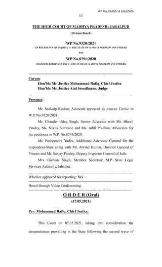 WP Nos.9320/21 & 8391/2020
[1]
THE HIGH COURT OF MADHYA PRADESH: JABALPUR
(Division Bench)
WP No.9320/2021
(IN REFERENCE (SUO MOTU) Vs THE STATE OF MADHYA PRADESH AND OTHERS)
With
WP No.8391/2020
(MADHURI KRISHNASWAMI Vs THE STATE OF MADHYA PRADESH AND OTHERS)
------------------------------------------------------------------------------------
Coram:
Hon’ble Mr. Justice Mohammad Rafiq, Chief Justice
Hon’ble Mr. Justice Atul Sreedharan, Judge
------------------------------------------------------------------------------------
Presence :
Mr. Sankalp Kochar, Advocate appeared as Amicus Curiae in
W.P. No.9320/2021.
Mr. Chander Uday Singh, Senior Advocate with Mr. Bhavil
Pandey, Ms. Nikita Sonwane and Ms. Aditi Pradhan, Advocates for
the petitioner in W.P. No.8391/2020.
Mr. Pushpendra Yadav, Additional Advocate General for the
respondent-State along with Mr. Arvind Kumar, Director General of
Prisons and Mr. Sanjay Pandey, Deputy Inspector General of Jails.
Mrs. Giribala Singh, Member Secretary, M.P. State Legal
Services Authority, Jabalpur.
------------------------------------------------------------------------------------
Whether approved for reporting: Yes
------------------------------------------------------------------------------------
Heard through Video Conferencing.
-----------------------------------------------------------------------------------
O R D E R (Oral)
(17.05.2021)
Per: Mohammad Rafiq, Chief Justice:
This Court on 07.05.2021, taking into consideration the
circumstances prevailing in the State following the second wave of
 