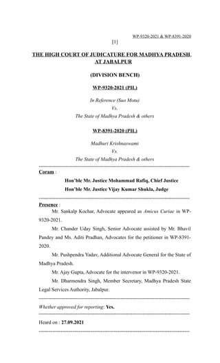 WP-9320-2021 & WP-8391-2020
[1]
THE HIGH COURT OF JUDICATURE FOR MADHYA PRADESH,
AT JABALPUR
(DIVISION BENCH)
WP-9320-2021 (PIL)
In Reference (Suo Motu)
Vs.
The State of Madhya Pradesh & others
WP-8391-2020 (PIL)
Madhuri Krishnaswami
Vs.
The State of Madhya Pradesh & others
------------------------------------------------------------------------------------------
Coram :
Hon’ble Mr. Justice Mohammad Rafiq, Chief Justice
Hon’ble Mr. Justice Vijay Kumar Shukla, Judge
------------------------------------------------------------------------------------------
Presence :
Mr. Sankalp Kochar, Advocate appeared as Amicus Curiae in WP-
9320-2021.
Mr. Chander Uday Singh, Senior Advocate assisted by Mr. Bhavil
Pandey and Ms. Aditi Pradhan, Advocates for the petitioner in WP-8391-
2020.
Mr. Pushpendra Yadav, Additional Advocate General for the State of
Madhya Pradesh.
Mr. Ajay Gupta, Advocate for the intervenor in WP-9320-2021.
Mr. Dharmendra Singh, Member Secretary, Madhya Pradesh State
Legal Services Authority, Jabalpur.
------------------------------------------------------------------------------------------
Whether approved for reporting: Yes.
------------------------------------------------------------------------------------------
Heard on : 27.09.2021
------------------------------------------------------------------------------------------
 