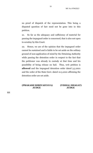 10
WP. No.9799/2021
no proof of dispatch of the representation. This being a
disputed question of fact need not be gone into in this
petition.
21. So far as the adequacy and sufficiency of material for
passing the impugned order is concerned, that is also not open
to scrutiny by this Court.
22. Hence, we are of the opinion that the impugned order
cannot be sustained and is liable to be set aside on the solitary
ground of non-application of mind by the Detaining Authority
while passing the detention order in respect to the fact that
the petitioner was already in custody at that time and his
possibility of being release on bail. Thus, writ petition is
allowed and the impugned detention order dated 3.5.2021
and the order of the State Govt. dated 10.5.2021 affirming the
detention order are set aside.
(PRAKASH SHRIVASTAVA) (VISHAL DHAGAT)
JUDGE JUDGE
HS
Digitally signed by HEMANT
SARAF
Date: 2021.07.29 11:40:49 +05'30'
 