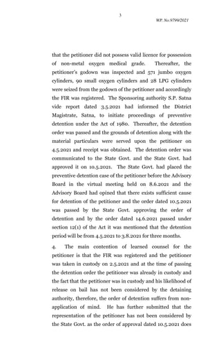 3
WP. No.9799/2021
that the petitioner did not possess valid licence for possession
of non-metal oxygen medical grade. Thereafter, the
petitioner’s godown was inspected and 571 jumbo oxygen
cylinders, 90 small oxygen cylinders and 28 LPG cylinders
were seized from the godown of the petitioner and accordingly
the FIR was registered. The Sponsoring authority S.P. Satna
vide report dated 3.5.2021 had informed the District
Magistrate, Satna, to initiate proceedings of preventive
detention under the Act of 1980. Thereafter, the detention
order was passed and the grounds of detention along with the
material particulars were served upon the petitioner on
4.5.2021 and receipt was obtained. The detention order was
communicated to the State Govt. and the State Govt. had
approved it on 10.5.2021. The State Govt. had placed the
preventive detention case of the petitioner before the Advisory
Board in the virtual meeting held on 8.6.2021 and the
Advisory Board had opined that there exists sufficient cause
for detention of the petitioner and the order dated 10.5.2021
was passed by the State Govt. approving the order of
detention and by the order dated 14.6.2021 passed under
section 12(1) of the Act it was mentioned that the detention
period will be from 4.5.2021 to 3.8.2021 for three months.
4. The main contention of learned counsel for the
petitioner is that the FIR was registered and the petitioner
was taken in custody on 2.5.2021 and at the time of passing
the detention order the petitioner was already in custody and
the fact that the petitioner was in custody and his likelihood of
release on bail has not been considered by the detaining
authority, therefore, the order of detention suffers from non-
application of mind. He has further submitted that the
representation of the petitioner has not been considered by
the State Govt. as the order of approval dated 10.5.2021 does
 