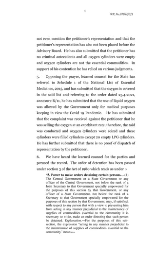 4
WP. No.9799/2021
not even mention the petitioner’s representation and that the
petitioner’s representation has also not been placed before the
Advisory Board. He has also submitted that the petitioner has
no criminal antecedents and all oxygen cylinders were empty
and oxygen cylinders are not the essential commodities. In
support of his contention he has relied on various judgments.
5. Opposing the prayer, learned counsel for the State has
referred to Schedule 1 of the National List of Essential
Medicines, 2015, and has submitted that the oxygen is covered
in the said list and referring to the order dated 25.4.2021,
annexure R/11, he has submitted that the use of liquid oxygen
was allowed by the Government only for medical purposes
keeping in view the Covid 19 Pandemic. He has submitted
that the complaint was received against the petitioner that he
was selling the oxygen at an exorbitant rate, therefore, the raid
was conducted and oxygen cylinders were seized and these
cylinders were filled cylinders except 20 empty LPG cylinders.
He has further submitted that there is no proof of dispatch of
representation by the petitioner.
6. We have heard the learned counsel for the parties and
perused the record. The order of detention has been passed
under section 3 of the Act of 1980 which reads as under :-
“3. Power to make orders detaining certain persons.—(1)
The Central Government or a State Government or any
officer of the Central Government, not below the rank of a
Joint Secretary to that Government specially empowered for
the purposes of this section by that Government, or any
officer of a State Government, not below the rank of a
Secretary to that Government specially empowered for the
purposes of this section by that Government, may, if satisfied,
with respect to any person that with a view to preventing him
from acting in any manner prejudicial to the maintenance of
supplies of commodities essential to the community it is
necessary so to do, make an order directing that such person
be detained. Explanation.—For the purposes of this sub-
section, the expression “acting in any manner prejudicial to
the maintenance of supplies of commodities essential to the
community” means—
 