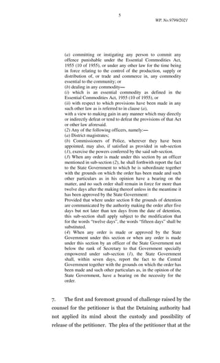 5
WP. No.9799/2021
(a) committing or instigating any person to commit any
offence punishable under the Essential Commodities Act,
1955 (10 of 1955), or under any other law for the time being
in force relating to the control of the production, supply or
distribution of, or trade and commerce in, any commodity
essential to the community; or
(b) dealing in any commodity—
(i) which is an essential commodity as defined in the
Essential Commodities Act, 1955 (10 of 1955), or
(ii) with respect to which provisions have been made in any
such other law as is referred to in clause (a),
with a view to making gain in any manner which may directly
or indirectly defeat or tend to defeat the provisions of that Act
or other law aforesaid.
(2) Any of the following officers, namely:—
(a) District magistrates;
(b) Commissioners of Police, wherever they have been
appointed, may also, if satisfied as provided in sub-section
(1), exercise the powers conferred by the said sub-section.
(3) When any order is made under this section by an officer
mentioned in sub-section (2), he shall forthwith report the fact
to the State Government to which he is subordinate together
with the grounds on which the order has been made and such
other particulars as in his opinion have a bearing on the
matter, and no such order shall remain in force for more than
twelve days after the making thereof unless in the meantime it
has been approved by the State Government:
Provided that where under section 8 the grounds of detention
are communicated by the authority making the order after five
days but not later than ten days from the date of detention,
this sub-section shall apply subject to the modification that
for the words “twelve days”, the words “fifteen days” shall be
substituted.
(4) When any order is made or approved by the State
Government under this section or when any order is made
under this section by an officer of the State Government not
below the rank of Secretary to that Government specially
empowered under sub-section (1), the State Government
shall, within seven days, report the fact to the Central
Government together with the grounds on which the order has
been made and such other particulars as, in the opinion of the
State Government, have a bearing on the necessity for the
order.
7. The first and foremost ground of challenge raised by the
counsel for the petitioner is that the Detaining authority had
not applied its mind about the custody and possibility of
release of the petitioner. The plea of the petitioner that at the
 