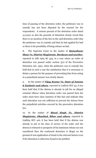 6
WP. No.9799/2021
time of passing of the detention order, the petitioner was in
custody has not been disputed by the counsel for the
respondents. A minute perusal of the detention order dated
3.5.2021 as also the grounds of detention clearly reveal that
there is no mention of the fact in the said detention order that
the petitioner was in custody and that he had applied for bail
or there is his possibility of being release on bail.
8. The Supreme Court in the matter of Rameshwar
Shaw Vs. District Magistrate, Burdwan and another,
reported in AIR 1964 SC 334, in a case where an order of
detention was passed under section 3(1) of the Preventive
Detention Act, 1950, when the petitioner was in custody has
held that in such a case the satisfaction that it is necessary to
detain a person for the purpose of preventing him from acting
in a prejudicial manner was clearly absent.
9. In the matter of Vijay Kumar Vs. State of Jammu
& Kashmir and others, reported in (1982)2 SCC 43, it has
been held that if the detenu is already in jail for an alleged
criminal offence when detention order was passed then the
order must have clear mention of this fact and indicate that
such detention was not sufficient to prevent the detenu from
the prejudicial activities covered by the preventive detention
law.
10. In the matter of Binod Singh Vs. District
Magistrate, Dhanbad, Bihar and others, reported in
(1986)4 SCC 416, it has been held that if the detenu was
already in jail at the time of service of the order and the
detenu is released or prospects of his imminent release are not
considered then the continued detention is illegal on the
ground of non-application of mind to the relevant factors even
if the detention is otherwise found to be justified.
 