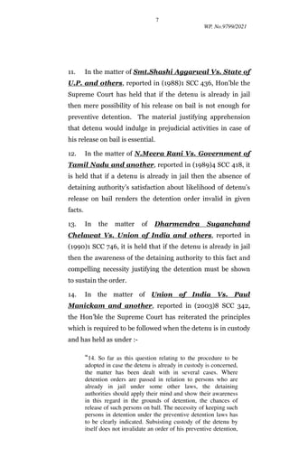 7
WP. No.9799/2021
11. In the matter of Smt.Shashi Aggarwal Vs. State of
U.P. and others, reported in (1988)1 SCC 436, Hon’ble the
Supreme Court has held that if the detenu is already in jail
then mere possibility of his release on bail is not enough for
preventive detention. The material justifying apprehension
that detenu would indulge in prejudicial activities in case of
his release on bail is essential.
12. In the matter of N.Meera Rani Vs. Government of
Tamil Nadu and another, reported in (1989)4 SCC 418, it
is held that if a detenu is already in jail then the absence of
detaining authority’s satisfaction about likelihood of detenu’s
release on bail renders the detention order invalid in given
facts.
13. In the matter of Dharmendra Suganchand
Chelawat Vs. Union of India and others, reported in
(1990)1 SCC 746, it is held that if the detenu is already in jail
then the awareness of the detaining authority to this fact and
compelling necessity justifying the detention must be shown
to sustain the order.
14. In the matter of Union of India Vs. Paul
Manickam and another, reported in (2003)8 SCC 342,
the Hon’ble the Supreme Court has reiterated the principles
which is required to be followed when the detenu is in custody
and has held as under :-
“14. So far as this question relating to the procedure to be
adopted in case the detenu is already in custody is concerned,
the matter has been dealt with in several cases. Where
detention orders are passed in relation to persons who are
already in jail under some other laws, the detaining
authorities should apply their mind and show their awareness
in this regard in the grounds of detention, the chances of
release of such persons on ball. The necessity of keeping such
persons in detention under the preventive detention laws has
to be clearly indicated. Subsisting custody of the detenu by
itself does not invalidate an order of his preventive detention,
 