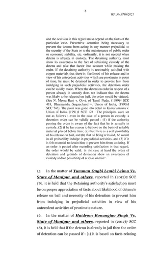 8
WP. No.9799/2021
and the decision in this regard must depend on the facts of the
particular case. Preventive detention being necessary to
prevent the detenu from acting in any manner prejudicial to
the security of the State or to the maintenance of public order
or economic stability, etc. ordinarily, it is not needed when
detenu is already in custody. The detaining authority must
show its awareness to the fact of subsisting custody of the
detenu and take that factor into account while making the
order. If the detaining authority is reasonably satisfied with
cogent materials that there is likelihood of his release and in
view of his antecedent activities which are proximate in point
of time, he must be detained in order to prevent him from
indulging in such prejudicial activities, the detention order
can be validly made. Where the detention order in respect of a
person already in custody does not indicate that the detenu
was likely to be released on bail, the order would be vitiated.
(See N. Meera Rani v. Govt. of Tamil Nadu, (1989)4 SCC
418, Dharmendra Suganchand v. Union of India, (1990)1
SCC 746). The point was gone into detail in Kamarunnissa v.
Union of India, (1991)1 SCC 128 . The principles ware set
out as follows : even in the case of a person in custody, a
detention order can be validly passed : (1) if the authority
passing the order is aware of the fact that he is actually in
custody; (2) if he has reason to believe on the basis of reliable
material placed before him; (a) that there is a real possibility
of his release on bail, and (b) that on being released, he would
in all probability indulge in prejudicial activities, and (3) if it
is felt essential to detain him to prevent him from so doing. If
an order is passed after recording satisfaction in that regard,
the order would be valid. In the case at hand the order of
detention and grounds of detention show an awareness of
custody and/or possibility of release on bail”.
15. In the matter of Yumman Ongbi Lembi Leima Vs.
State of Manipur and others, reported in (2012)2 SCC
176, it is held that the Detaining authority’s satisfaction must
be on proper appreciation of facts about likelihood of detenu’s
release on bail and necessity of his detention to prevent him
from indulging in prejudicial activities in view of his
antecedent activities of proximate nature.
16. In the matter of Huidrom Konungjao Singh Vs.
State of Manipur and others, reported in (2012)7 SCC
181, it is held that if the detenu is already in jail then the order
of detention can be passed if : (1) it is based on facts relating
 
