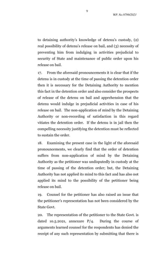9
WP. No.9799/2021
to detaining authority’s knowledge of detenu’s custody, (2)
real possibility of detenu’s release on bail, and (3) necessity of
preventing him from indulging in activities prejudicial to
security of State and maintenance of public order upon his
release on bail.
17. From the aforesaid pronouncements it is clear that if the
detenu is in custody at the time of passing the detention order
then it is necessary for the Detaining Authority to mention
this fact in the detention order and also consider the prospects
of release of the detenu on bail and apprehension that the
detenu would indulge in prejudicial activities in case of his
release on bail. The non-application of mind by the Detaining
Authority or non-recording of satisfaction in this regard
vitiates the detention order. If the detenu is in jail then the
compelling necessity justifying the detention must be reflected
to sustain the order.
18. Examining the present case in the light of the aforesaid
pronouncements, we clearly find that the order of detention
suffers from non-application of mind by the Detaining
Authority as the petitioner was undisputedly in custody at the
time of passing of the detention order; but, the Detaining
Authority has not applied its mind to this fact and has also not
applied its mind to the possibility of the petitioner being
release on bail.
19. Counsel for the petitioner has also raised an issue that
the petitioner’s representation has not been considered by the
State Govt.
20. The representation of the petitioner to the State Govt. is
dated 10.5.2021, annexure P/4. During the course of
arguments learned counsel for the respondents has denied the
receipt of any such representation by submitting that there is
 