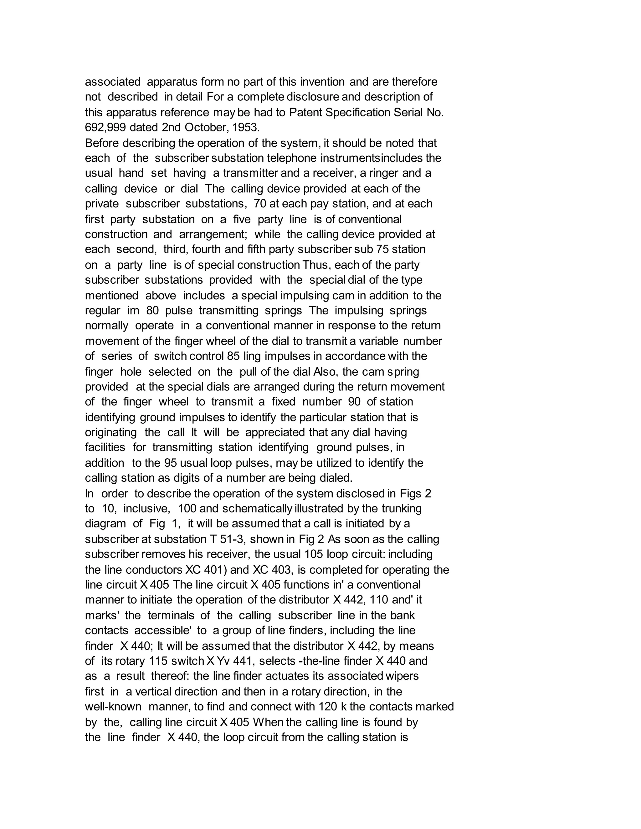 associated apparatus form no part of this invention and are therefore
not described in detail For a complete disclosure and description of
this apparatus reference may be had to Patent Specification Serial No.
692,999 dated 2nd October, 1953.
Before describing the operation of the system, it should be noted that
each of the subscriber substation telephone instrumentsincludes the
usual hand set having a transmitter and a receiver, a ringer and a
calling device or dial The calling device provided at each of the
private subscriber substations, 70 at each pay station, and at each
first party substation on a five party line is of conventional
construction and arrangement; while the calling device provided at
each second, third, fourth and fifth party subscriber sub 75 station
on a party line is of special construction Thus, each of the party
subscriber substations provided with the special dial of the type
mentioned above includes a special impulsing cam in addition to the
regular im 80 pulse transmitting springs The impulsing springs
normally operate in a conventional manner in response to the return
movement of the finger wheel of the dial to transmit a variable number
of series of switch control 85 ling impulses in accordance with the
finger hole selected on the pull of the dial Also, the cam spring
provided at the special dials are arranged during the return movement
of the finger wheel to transmit a fixed number 90 of station
identifying ground impulses to identify the particular station that is
originating the call It will be appreciated that any dial having
facilities for transmitting station identifying ground pulses, in
addition to the 95 usual loop pulses, may be utilized to identify the
calling station as digits of a number are being dialed.
In order to describe the operation of the system disclosed in Figs 2
to 10, inclusive, 100 and schematically illustrated by the trunking
diagram of Fig 1, it will be assumed that a call is initiated by a
subscriber at substation T 51-3, shown in Fig 2 As soon as the calling
subscriber removes his receiver, the usual 105 loop circuit: including
the line conductors XC 401) and XC 403, is completed for operating the
line circuit X 405 The line circuit X 405 functions in' a conventional
manner to initiate the operation of the distributor X 442, 110 and' it
marks' the terminals of the calling subscriber line in the bank
contacts accessible' to a group of line finders, including the line
finder X 440; It will be assumed that the distributor X 442, by means
of its rotary 115 switch X Yv 441, selects -the-line finder X 440 and
as a result thereof: the line finder actuates its associated wipers
first in a vertical direction and then in a rotary direction, in the
well-known manner, to find and connect with 120 k the contacts marked
by the, calling line circuit X 405 When the calling line is found by
the line finder X 440, the loop circuit from the calling station is
 