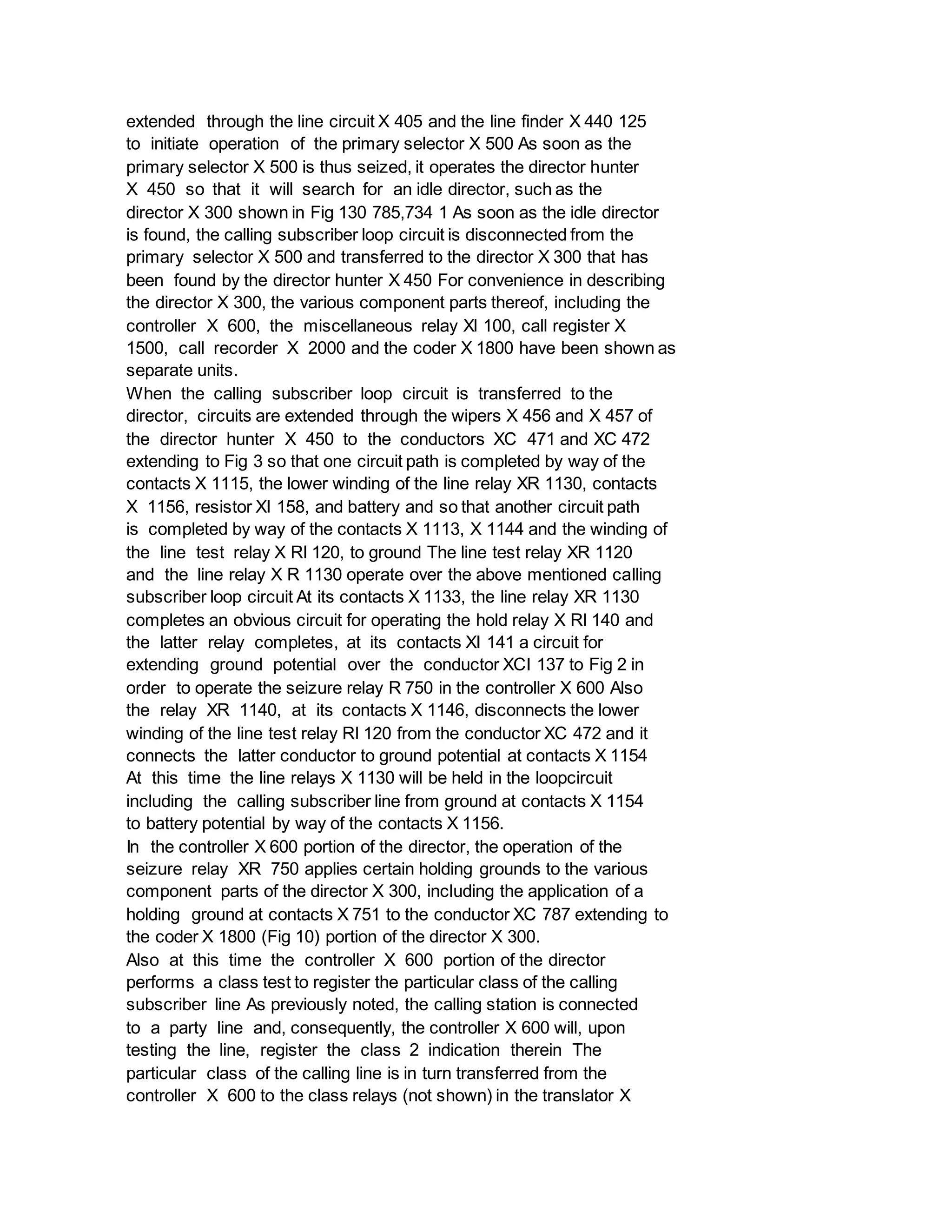 extended through the line circuit X 405 and the line finder X 440 125
to initiate operation of the primary selector X 500 As soon as the
primary selector X 500 is thus seized, it operates the director hunter
X 450 so that it will search for an idle director, such as the
director X 300 shown in Fig 130 785,734 1 As soon as the idle director
is found, the calling subscriber loop circuit is disconnected from the
primary selector X 500 and transferred to the director X 300 that has
been found by the director hunter X 450 For convenience in describing
the director X 300, the various component parts thereof, including the
controller X 600, the miscellaneous relay Xl 100, call register X
1500, call recorder X 2000 and the coder X 1800 have been shown as
separate units.
When the calling subscriber loop circuit is transferred to the
director, circuits are extended through the wipers X 456 and X 457 of
the director hunter X 450 to the conductors XC 471 and XC 472
extending to Fig 3 so that one circuit path is completed by way of the
contacts X 1115, the lower winding of the line relay XR 1130, contacts
X 1156, resistor XI 158, and battery and so that another circuit path
is completed by way of the contacts X 1113, X 1144 and the winding of
the line test relay X Rl 120, to ground The line test relay XR 1120
and the line relay X R 1130 operate over the above mentioned calling
subscriber loop circuit At its contacts X 1133, the line relay XR 1130
completes an obvious circuit for operating the hold relay X Rl 140 and
the latter relay completes, at its contacts XI 141 a circuit for
extending ground potential over the conductor XCI 137 to Fig 2 in
order to operate the seizure relay R 750 in the controller X 600 Also
the relay XR 1140, at its contacts X 1146, disconnects the lower
winding of the line test relay Rl 120 from the conductor XC 472 and it
connects the latter conductor to ground potential at contacts X 1154
At this time the line relays X 1130 will be held in the loopcircuit
including the calling subscriber line from ground at contacts X 1154
to battery potential by way of the contacts X 1156.
In the controller X 600 portion of the director, the operation of the
seizure relay XR 750 applies certain holding grounds to the various
component parts of the director X 300, including the application of a
holding ground at contacts X 751 to the conductor XC 787 extending to
the coder X 1800 (Fig 10) portion of the director X 300.
Also at this time the controller X 600 portion of the director
performs a class test to register the particular class of the calling
subscriber line As previously noted, the calling station is connected
to a party line and, consequently, the controller X 600 will, upon
testing the line, register the class 2 indication therein The
particular class of the calling line is in turn transferred from the
controller X 600 to the class relays (not shown) in the translator X
 