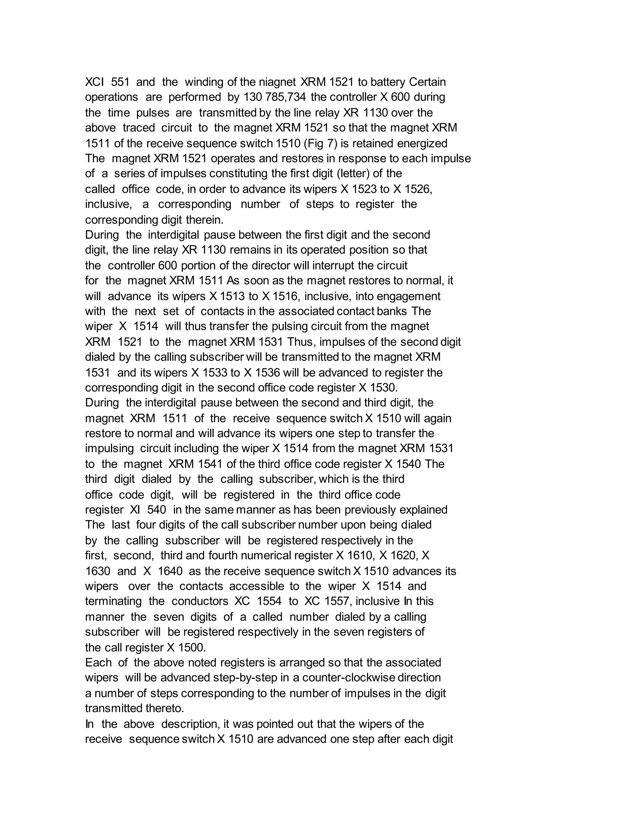 XCI 551 and the winding of the niagnet XRM 1521 to battery Certain
operations are performed by 130 785,734 the controller X 600 during
the time pulses are transmitted by the line relay XR 1130 over the
above traced circuit to the magnet XRM 1521 so that the magnet XRM
1511 of the receive sequence switch 1510 (Fig 7) is retained energized
The magnet XRM 1521 operates and restores in response to each impulse
of a series of impulses constituting the first digit (letter) of the
called office code, in order to advance its wipers X 1523 to X 1526,
inclusive, a corresponding number of steps to register the
corresponding digit therein.
During the interdigital pause between the first digit and the second
digit, the line relay XR 1130 remains in its operated position so that
the controller 600 portion of the director will interrupt the circuit
for the magnet XRM 1511 As soon as the magnet restores to normal, it
will advance its wipers X 1513 to X 1516, inclusive, into engagement
with the next set of contacts in the associated contact banks The
wiper X 1514 will thus transfer the pulsing circuit from the magnet
XRM 1521 to the magnet XRM 1531 Thus, impulses of the second digit
dialed by the calling subscriber will be transmitted to the magnet XRM
1531 and its wipers X 1533 to X 1536 will be advanced to register the
corresponding digit in the second office code register X 1530.
During the interdigital pause between the second and third digit, the
magnet XRM 1511 of the receive sequence switch X 1510 will again
restore to normal and will advance its wipers one step to transfer the
impulsing circuit including the wiper X 1514 from the magnet XRM 1531
to the magnet XRM 1541 of the third office code register X 1540 The
third digit dialed by the calling subscriber, which is the third
office code digit, will be registered in the third office code
register XI 540 in the same manner as has been previously explained
The last four digits of the call subscriber number upon being dialed
by the calling subscriber will be registered respectively in the
first, second, third and fourth numerical register X 1610, X 1620, X
1630 and X 1640 as the receive sequence switch X 1510 advances its
wipers over the contacts accessible to the wiper X 1514 and
terminating the conductors XC 1554 to XC 1557, inclusive In this
manner the seven digits of a called number dialed by a calling
subscriber will be registered respectively in the seven registers of
the call register X 1500.
Each of the above noted registers is arranged so that the associated
wipers will be advanced step-by-step in a counter-clockwise direction
a number of steps corresponding to the number of impulses in the digit
transmitted thereto.
In the above description, it was pointed out that the wipers of the
receive sequence switch X 1510 are advanced one step after each digit
 