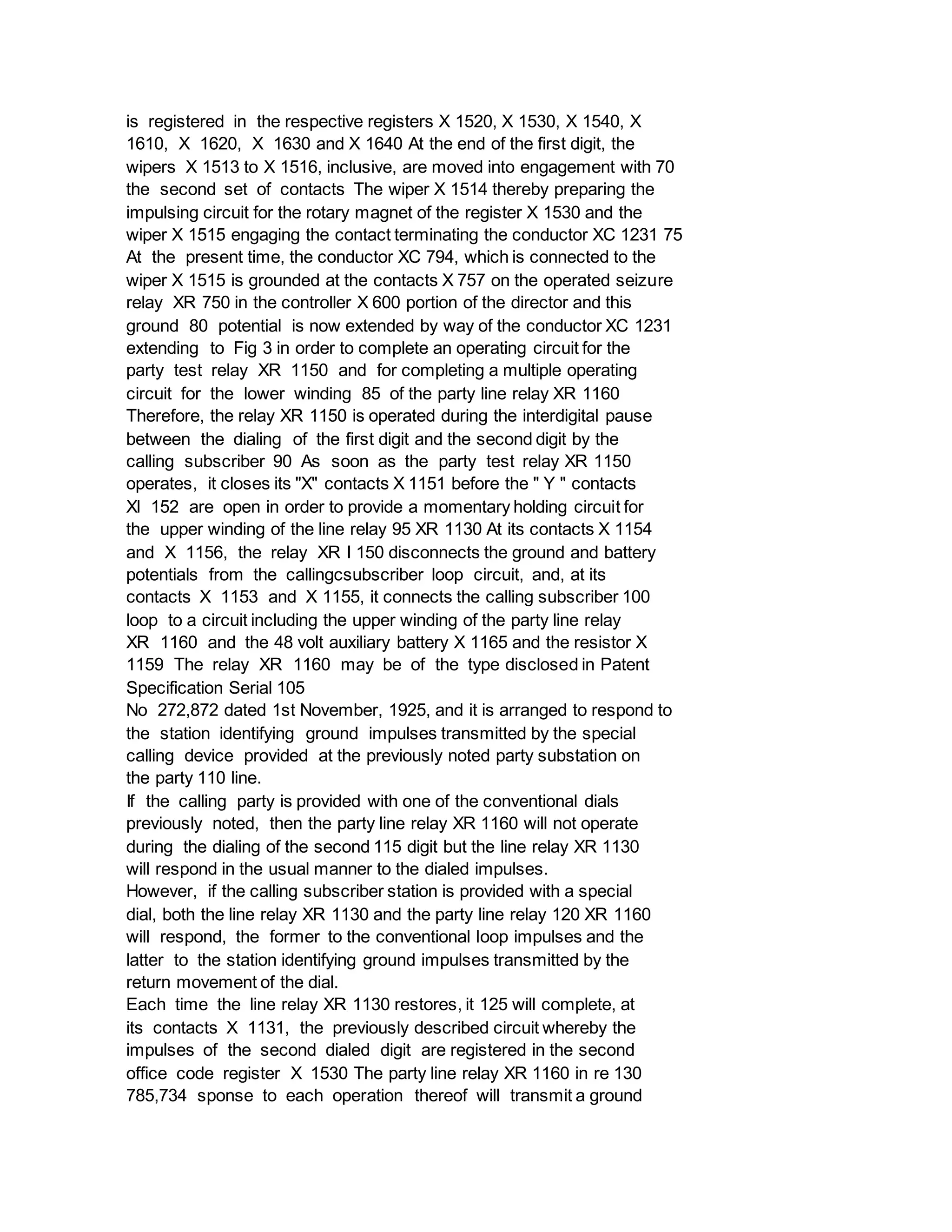 is registered in the respective registers X 1520, X 1530, X 1540, X
1610, X 1620, X 1630 and X 1640 At the end of the first digit, the
wipers X 1513 to X 1516, inclusive, are moved into engagement with 70
the second set of contacts The wiper X 1514 thereby preparing the
impulsing circuit for the rotary magnet of the register X 1530 and the
wiper X 1515 engaging the contact terminating the conductor XC 1231 75
At the present time, the conductor XC 794, which is connected to the
wiper X 1515 is grounded at the contacts X 757 on the operated seizure
relay XR 750 in the controller X 600 portion of the director and this
ground 80 potential is now extended by way of the conductor XC 1231
extending to Fig 3 in order to complete an operating circuit for the
party test relay XR 1150 and for completing a multiple operating
circuit for the lower winding 85 of the party line relay XR 1160
Therefore, the relay XR 1150 is operated during the interdigital pause
between the dialing of the first digit and the second digit by the
calling subscriber 90 As soon as the party test relay XR 1150
operates, it closes its "X" contacts X 1151 before the " Y " contacts
Xl 152 are open in order to provide a momentary holding circuit for
the upper winding of the line relay 95 XR 1130 At its contacts X 1154
and X 1156, the relay XR I 150 disconnects the ground and battery
potentials from the callingcsubscriber loop circuit, and, at its
contacts X 1153 and X 1155, it connects the calling subscriber 100
loop to a circuit including the upper winding of the party line relay
XR 1160 and the 48 volt auxiliary battery X 1165 and the resistor X
1159 The relay XR 1160 may be of the type disclosed in Patent
Specification Serial 105
No 272,872 dated 1st November, 1925, and it is arranged to respond to
the station identifying ground impulses transmitted by the special
calling device provided at the previously noted party substation on
the party 110 line.
If the calling party is provided with one of the conventional dials
previously noted, then the party line relay XR 1160 will not operate
during the dialing of the second 115 digit but the line relay XR 1130
will respond in the usual manner to the dialed impulses.
However, if the calling subscriber station is provided with a special
dial, both the line relay XR 1130 and the party line relay 120 XR 1160
will respond, the former to the conventional loop impulses and the
latter to the station identifying ground impulses transmitted by the
return movement of the dial.
Each time the line relay XR 1130 restores, it 125 will complete, at
its contacts X 1131, the previously described circuit whereby the
impulses of the second dialed digit are registered in the second
office code register X 1530 The party line relay XR 1160 in re 130
785,734 sponse to each operation thereof will transmit a ground
 
