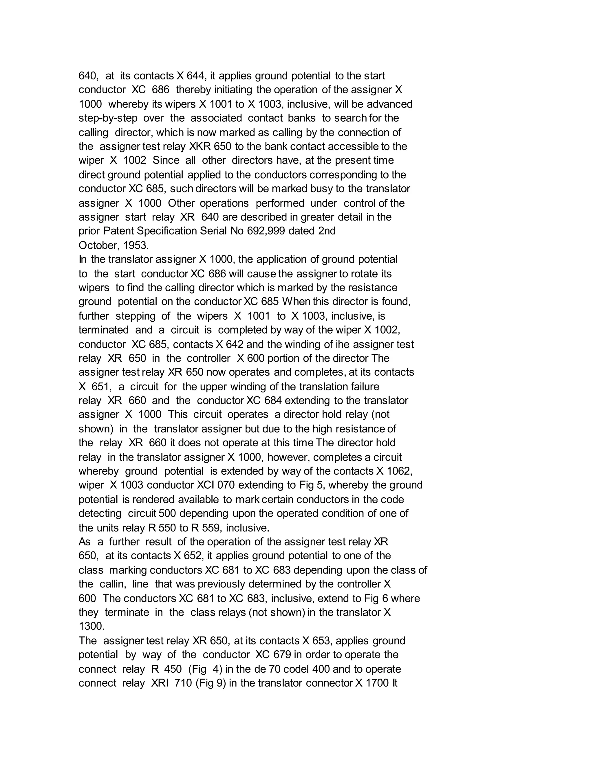 640, at its contacts X 644, it applies ground potential to the start
conductor XC 686 thereby initiating the operation of the assigner X
1000 whereby its wipers X 1001 to X 1003, inclusive, will be advanced
step-by-step over the associated contact banks to search for the
calling director, which is now marked as calling by the connection of
the assigner test relay XKR 650 to the bank contact accessible to the
wiper X 1002 Since all other directors have, at the present time
direct ground potential applied to the conductors corresponding to the
conductor XC 685, such directors will be marked busy to the translator
assigner X 1000 Other operations performed under control of the
assigner start relay XR 640 are described in greater detail in the
prior Patent Specification Serial No 692,999 dated 2nd
October, 1953.
In the translator assigner X 1000, the application of ground potential
to the start conductor XC 686 will cause the assigner to rotate its
wipers to find the calling director which is marked by the resistance
ground potential on the conductor XC 685 When this director is found,
further stepping of the wipers X 1001 to X 1003, inclusive, is
terminated and a circuit is completed by way of the wiper X 1002,
conductor XC 685, contacts X 642 and the winding of ihe assigner test
relay XR 650 in the controller X 600 portion of the director The
assigner test relay XR 650 now operates and completes, at its contacts
X 651, a circuit for the upper winding of the translation failure
relay XR 660 and the conductor XC 684 extending to the translator
assigner X 1000 This circuit operates a director hold relay (not
shown) in the translator assigner but due to the high resistance of
the relay XR 660 it does not operate at this time The director hold
relay in the translator assigner X 1000, however, completes a circuit
whereby ground potential is extended by way of the contacts X 1062,
wiper X 1003 conductor XCI 070 extending to Fig 5, whereby the ground
potential is rendered available to mark certain conductors in the code
detecting circuit 500 depending upon the operated condition of one of
the units relay R 550 to R 559, inclusive.
As a further result of the operation of the assigner test relay XR
650, at its contacts X 652, it applies ground potential to one of the
class marking conductors XC 681 to XC 683 depending upon the class of
the callin, line that was previously determined by the controller X
600 The conductors XC 681 to XC 683, inclusive, extend to Fig 6 where
they terminate in the class relays (not shown) in the translator X
1300.
The assigner test relay XR 650, at its contacts X 653, applies ground
potential by way of the conductor XC 679 in order to operate the
connect relay R 450 (Fig 4) in the de 70 codel 400 and to operate
connect relay XRI 710 (Fig 9) in the translator connector X 1700 It
 