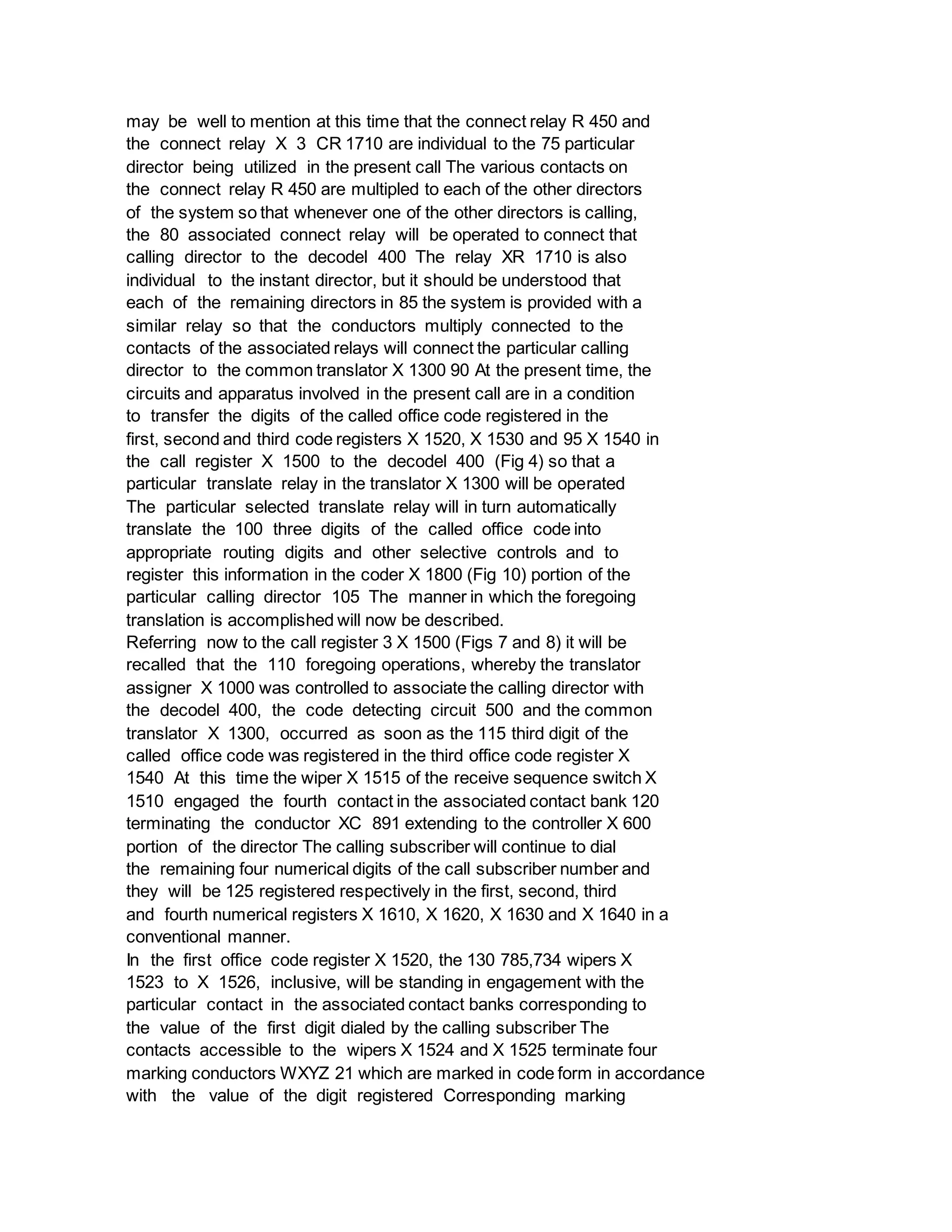 may be well to mention at this time that the connect relay R 450 and
the connect relay X 3 CR 1710 are individual to the 75 particular
director being utilized in the present call The various contacts on
the connect relay R 450 are multipled to each of the other directors
of the system so that whenever one of the other directors is calling,
the 80 associated connect relay will be operated to connect that
calling director to the decodel 400 The relay XR 1710 is also
individual to the instant director, but it should be understood that
each of the remaining directors in 85 the system is provided with a
similar relay so that the conductors multiply connected to the
contacts of the associated relays will connect the particular calling
director to the common translator X 1300 90 At the present time, the
circuits and apparatus involved in the present call are in a condition
to transfer the digits of the called office code registered in the
first, second and third code registers X 1520, X 1530 and 95 X 1540 in
the call register X 1500 to the decodel 400 (Fig 4) so that a
particular translate relay in the translator X 1300 will be operated
The particular selected translate relay will in turn automatically
translate the 100 three digits of the called office code into
appropriate routing digits and other selective controls and to
register this information in the coder X 1800 (Fig 10) portion of the
particular calling director 105 The manner in which the foregoing
translation is accomplished will now be described.
Referring now to the call register 3 X 1500 (Figs 7 and 8) it will be
recalled that the 110 foregoing operations, whereby the translator
assigner X 1000 was controlled to associate the calling director with
the decodel 400, the code detecting circuit 500 and the common
translator X 1300, occurred as soon as the 115 third digit of the
called office code was registered in the third office code register X
1540 At this time the wiper X 1515 of the receive sequence switch X
1510 engaged the fourth contact in the associated contact bank 120
terminating the conductor XC 891 extending to the controller X 600
portion of the director The calling subscriber will continue to dial
the remaining four numerical digits of the call subscriber number and
they will be 125 registered respectively in the first, second, third
and fourth numerical registers X 1610, X 1620, X 1630 and X 1640 in a
conventional manner.
In the first office code register X 1520, the 130 785,734 wipers X
1523 to X 1526, inclusive, will be standing in engagement with the
particular contact in the associated contact banks corresponding to
the value of the first digit dialed by the calling subscriber The
contacts accessible to the wipers X 1524 and X 1525 terminate four
marking conductors WXYZ 21 which are marked in code form in accordance
with the value of the digit registered Corresponding marking
 