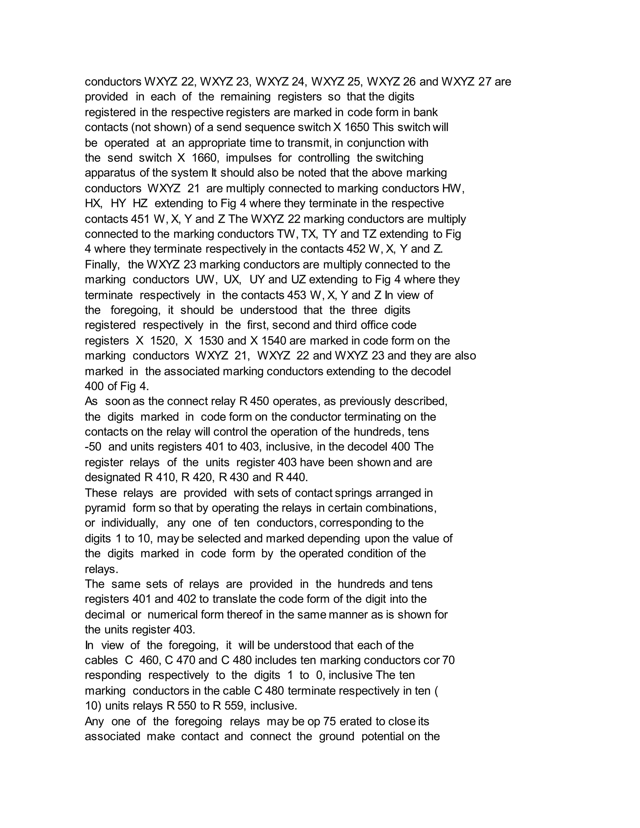 conductors WXYZ 22, WXYZ 23, WXYZ 24, WXYZ 25, WXYZ 26 and WXYZ 27 are
provided in each of the remaining registers so that the digits
registered in the respective registers are marked in code form in bank
contacts (not shown) of a send sequence switch X 1650 This switch will
be operated at an appropriate time to transmit, in conjunction with
the send switch X 1660, impulses for controlling the switching
apparatus of the system It should also be noted that the above marking
conductors WXYZ 21 are multiply connected to marking conductors HW,
HX, HY HZ extending to Fig 4 where they terminate in the respective
contacts 451 W, X, Y and Z The WXYZ 22 marking conductors are multiply
connected to the marking conductors TW, TX, TY and TZ extending to Fig
4 where they terminate respectively in the contacts 452 W, X, Y and Z.
Finally, the WXYZ 23 marking conductors are multiply connected to the
marking conductors UW, UX, UY and UZ extending to Fig 4 where they
terminate respectively in the contacts 453 W, X, Y and Z In view of
the foregoing, it should be understood that the three digits
registered respectively in the first, second and third office code
registers X 1520, X 1530 and X 1540 are marked in code form on the
marking conductors WXYZ 21, WXYZ 22 and WXYZ 23 and they are also
marked in the associated marking conductors extending to the decodel
400 of Fig 4.
As soon as the connect relay R 450 operates, as previously described,
the digits marked in code form on the conductor terminating on the
contacts on the relay will control the operation of the hundreds, tens
-50 and units registers 401 to 403, inclusive, in the decodel 400 The
register relays of the units register 403 have been shown and are
designated R 410, R 420, R 430 and R 440.
These relays are provided with sets of contact springs arranged in
pyramid form so that by operating the relays in certain combinations,
or individually, any one of ten conductors, corresponding to the
digits 1 to 10, may be selected and marked depending upon the value of
the digits marked in code form by the operated condition of the
relays.
The same sets of relays are provided in the hundreds and tens
registers 401 and 402 to translate the code form of the digit into the
decimal or numerical form thereof in the same manner as is shown for
the units register 403.
In view of the foregoing, it will be understood that each of the
cables C 460, C 470 and C 480 includes ten marking conductors cor 70
responding respectively to the digits 1 to 0, inclusive The ten
marking conductors in the cable C 480 terminate respectively in ten (
10) units relays R 550 to R 559, inclusive.
Any one of the foregoing relays may be op 75 erated to close its
associated make contact and connect the ground potential on the
 