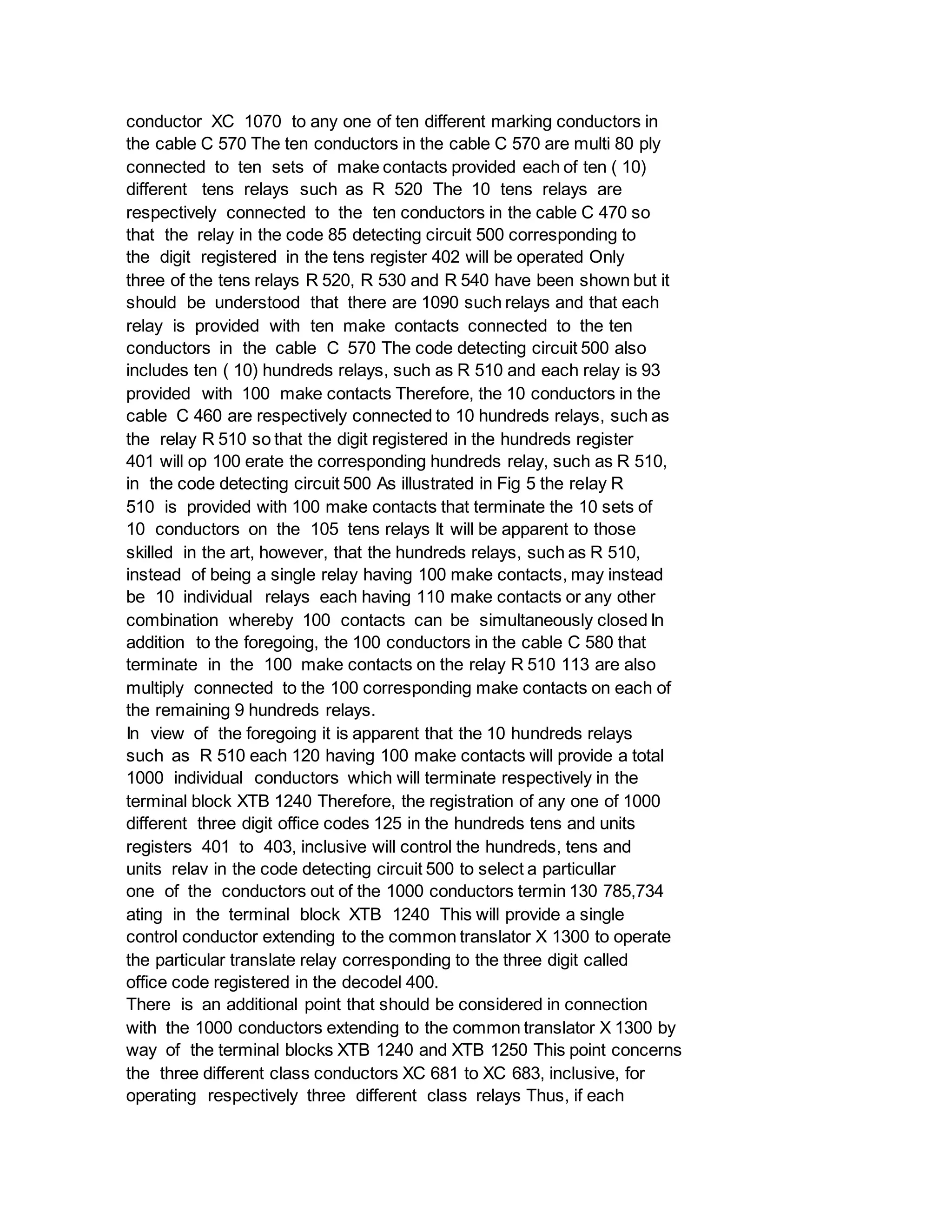 conductor XC 1070 to any one of ten different marking conductors in
the cable C 570 The ten conductors in the cable C 570 are multi 80 ply
connected to ten sets of make contacts provided each of ten ( 10)
different tens relays such as R 520 The 10 tens relays are
respectively connected to the ten conductors in the cable C 470 so
that the relay in the code 85 detecting circuit 500 corresponding to
the digit registered in the tens register 402 will be operated Only
three of the tens relays R 520, R 530 and R 540 have been shown but it
should be understood that there are 1090 such relays and that each
relay is provided with ten make contacts connected to the ten
conductors in the cable C 570 The code detecting circuit 500 also
includes ten ( 10) hundreds relays, such as R 510 and each relay is 93
provided with 100 make contacts Therefore, the 10 conductors in the
cable C 460 are respectively connected to 10 hundreds relays, such as
the relay R 510 so that the digit registered in the hundreds register
401 will op 100 erate the corresponding hundreds relay, such as R 510,
in the code detecting circuit 500 As illustrated in Fig 5 the relay R
510 is provided with 100 make contacts that terminate the 10 sets of
10 conductors on the 105 tens relays It will be apparent to those
skilled in the art, however, that the hundreds relays, such as R 510,
instead of being a single relay having 100 make contacts, may instead
be 10 individual relays each having 110 make contacts or any other
combination whereby 100 contacts can be simultaneously closed In
addition to the foregoing, the 100 conductors in the cable C 580 that
terminate in the 100 make contacts on the relay R 510 113 are also
multiply connected to the 100 corresponding make contacts on each of
the remaining 9 hundreds relays.
In view of the foregoing it is apparent that the 10 hundreds relays
such as R 510 each 120 having 100 make contacts will provide a total
1000 individual conductors which will terminate respectively in the
terminal block XTB 1240 Therefore, the registration of any one of 1000
different three digit office codes 125 in the hundreds tens and units
registers 401 to 403, inclusive will control the hundreds, tens and
units relav in the code detecting circuit 500 to select a particullar
one of the conductors out of the 1000 conductors termin 130 785,734
ating in the terminal block XTB 1240 This will provide a single
control conductor extending to the common translator X 1300 to operate
the particular translate relay corresponding to the three digit called
office code registered in the decodel 400.
There is an additional point that should be considered in connection
with the 1000 conductors extending to the common translator X 1300 by
way of the terminal blocks XTB 1240 and XTB 1250 This point concerns
the three different class conductors XC 681 to XC 683, inclusive, for
operating respectively three different class relays Thus, if each
 