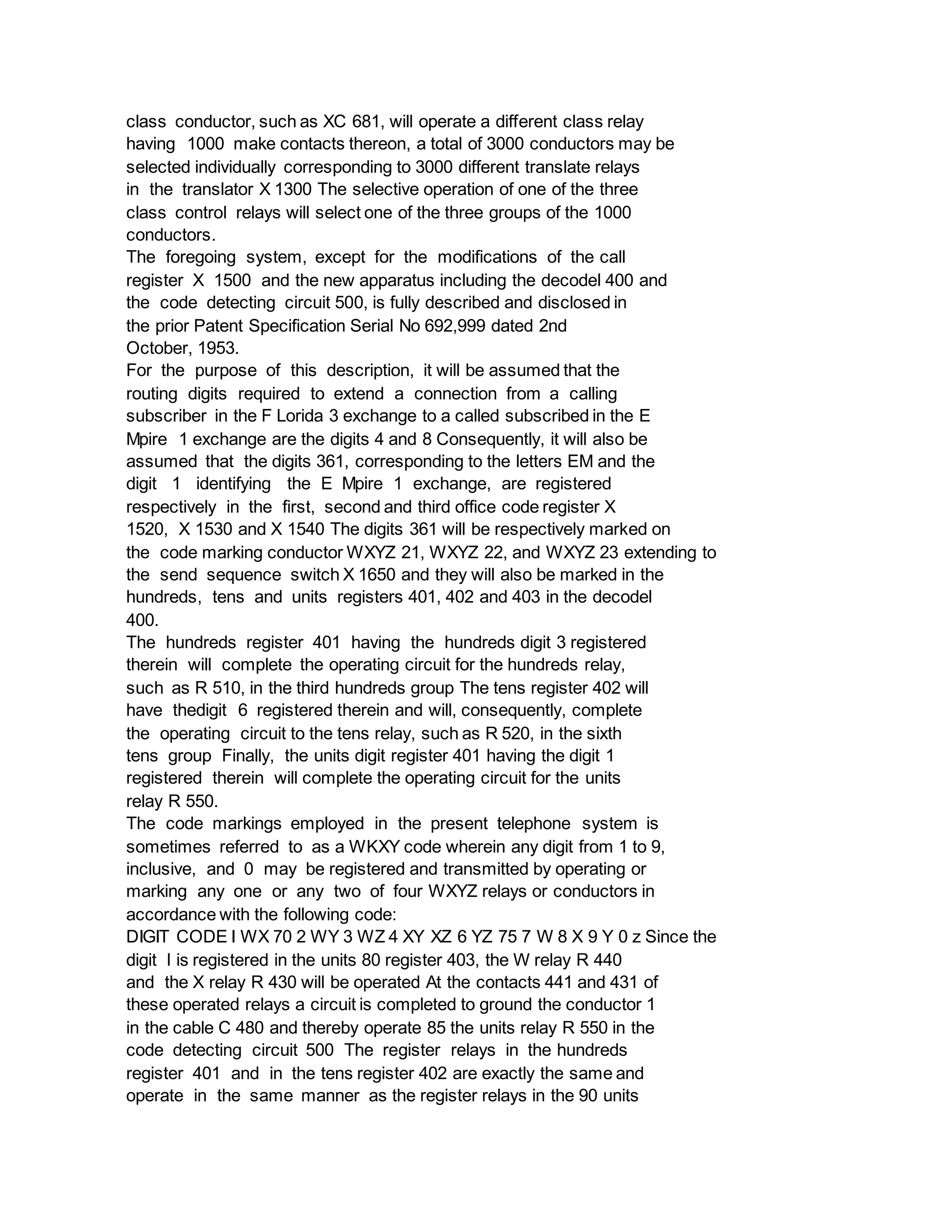class conductor, such as XC 681, will operate a different class relay
having 1000 make contacts thereon, a total of 3000 conductors may be
selected individually corresponding to 3000 different translate relays
in the translator X 1300 The selective operation of one of the three
class control relays will select one of the three groups of the 1000
conductors.
The foregoing system, except for the modifications of the call
register X 1500 and the new apparatus including the decodel 400 and
the code detecting circuit 500, is fully described and disclosed in
the prior Patent Specification Serial No 692,999 dated 2nd
October, 1953.
For the purpose of this description, it will be assumed that the
routing digits required to extend a connection from a calling
subscriber in the F Lorida 3 exchange to a called subscribed in the E
Mpire 1 exchange are the digits 4 and 8 Consequently, it will also be
assumed that the digits 361, corresponding to the letters EM and the
digit 1 identifying the E Mpire 1 exchange, are registered
respectively in the first, second and third office code register X
1520, X 1530 and X 1540 The digits 361 will be respectively marked on
the code marking conductor WXYZ 21, WXYZ 22, and WXYZ 23 extending to
the send sequence switch X 1650 and they will also be marked in the
hundreds, tens and units registers 401, 402 and 403 in the decodel
400.
The hundreds register 401 having the hundreds digit 3 registered
therein will complete the operating circuit for the hundreds relay,
such as R 510, in the third hundreds group The tens register 402 will
have thedigit 6 registered therein and will, consequently, complete
the operating circuit to the tens relay, such as R 520, in the sixth
tens group Finally, the units digit register 401 having the digit 1
registered therein will complete the operating circuit for the units
relay R 550.
The code markings employed in the present telephone system is
sometimes referred to as a WKXY code wherein any digit from 1 to 9,
inclusive, and 0 may be registered and transmitted by operating or
marking any one or any two of four WXYZ relays or conductors in
accordance with the following code:
DIGIT CODE I WX 70 2 WY 3 WZ 4 XY XZ 6 YZ 75 7 W 8 X 9 Y 0 z Since the
digit l is registered in the units 80 register 403, the W relay R 440
and the X relay R 430 will be operated At the contacts 441 and 431 of
these operated relays a circuit is completed to ground the conductor 1
in the cable C 480 and thereby operate 85 the units relay R 550 in the
code detecting circuit 500 The register relays in the hundreds
register 401 and in the tens register 402 are exactly the same and
operate in the same manner as the register relays in the 90 units
 