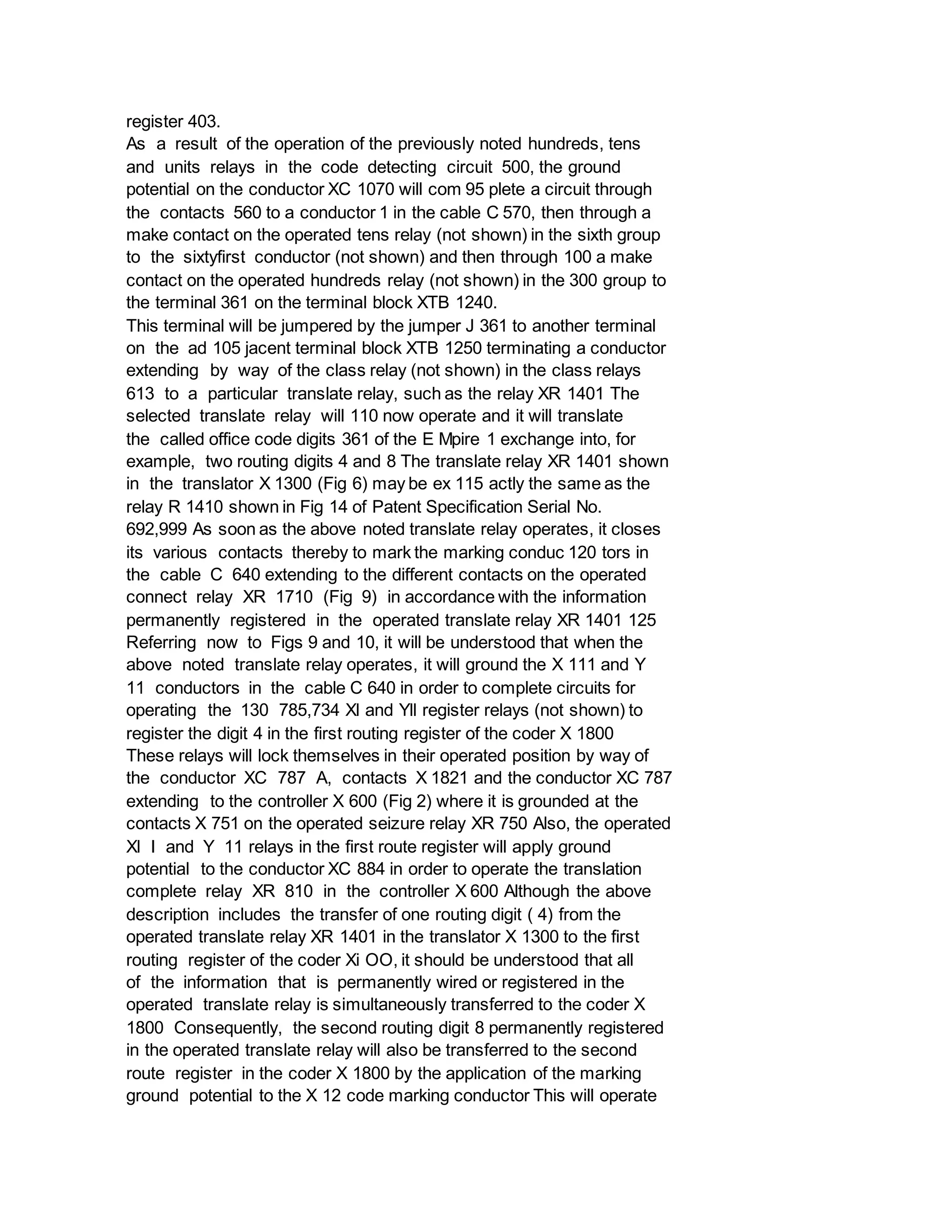register 403.
As a result of the operation of the previously noted hundreds, tens
and units relays in the code detecting circuit 500, the ground
potential on the conductor XC 1070 will com 95 plete a circuit through
the contacts 560 to a conductor 1 in the cable C 570, then through a
make contact on the operated tens relay (not shown) in the sixth group
to the sixtyfirst conductor (not shown) and then through 100 a make
contact on the operated hundreds relay (not shown) in the 300 group to
the terminal 361 on the terminal block XTB 1240.
This terminal will be jumpered by the jumper J 361 to another terminal
on the ad 105 jacent terminal block XTB 1250 terminating a conductor
extending by way of the class relay (not shown) in the class relays
613 to a particular translate relay, such as the relay XR 1401 The
selected translate relay will 110 now operate and it will translate
the called office code digits 361 of the E Mpire 1 exchange into, for
example, two routing digits 4 and 8 The translate relay XR 1401 shown
in the translator X 1300 (Fig 6) may be ex 115 actly the same as the
relay R 1410 shown in Fig 14 of Patent Specification Serial No.
692,999 As soon as the above noted translate relay operates, it closes
its various contacts thereby to mark the marking conduc 120 tors in
the cable C 640 extending to the different contacts on the operated
connect relay XR 1710 (Fig 9) in accordance with the information
permanently registered in the operated translate relay XR 1401 125
Referring now to Figs 9 and 10, it will be understood that when the
above noted translate relay operates, it will ground the X 111 and Y
11 conductors in the cable C 640 in order to complete circuits for
operating the 130 785,734 Xl and Yll register relays (not shown) to
register the digit 4 in the first routing register of the coder X 1800
These relays will lock themselves in their operated position by way of
the conductor XC 787 A, contacts X 1821 and the conductor XC 787
extending to the controller X 600 (Fig 2) where it is grounded at the
contacts X 751 on the operated seizure relay XR 750 Also, the operated
Xl I and Y 11 relays in the first route register will apply ground
potential to the conductor XC 884 in order to operate the translation
complete relay XR 810 in the controller X 600 Although the above
description includes the transfer of one routing digit ( 4) from the
operated translate relay XR 1401 in the translator X 1300 to the first
routing register of the coder Xi OO, it should be understood that all
of the information that is permanently wired or registered in the
operated translate relay is simultaneously transferred to the coder X
1800 Consequently, the second routing digit 8 permanently registered
in the operated translate relay will also be transferred to the second
route register in the coder X 1800 by the application of the marking
ground potential to the X 12 code marking conductor This will operate
 