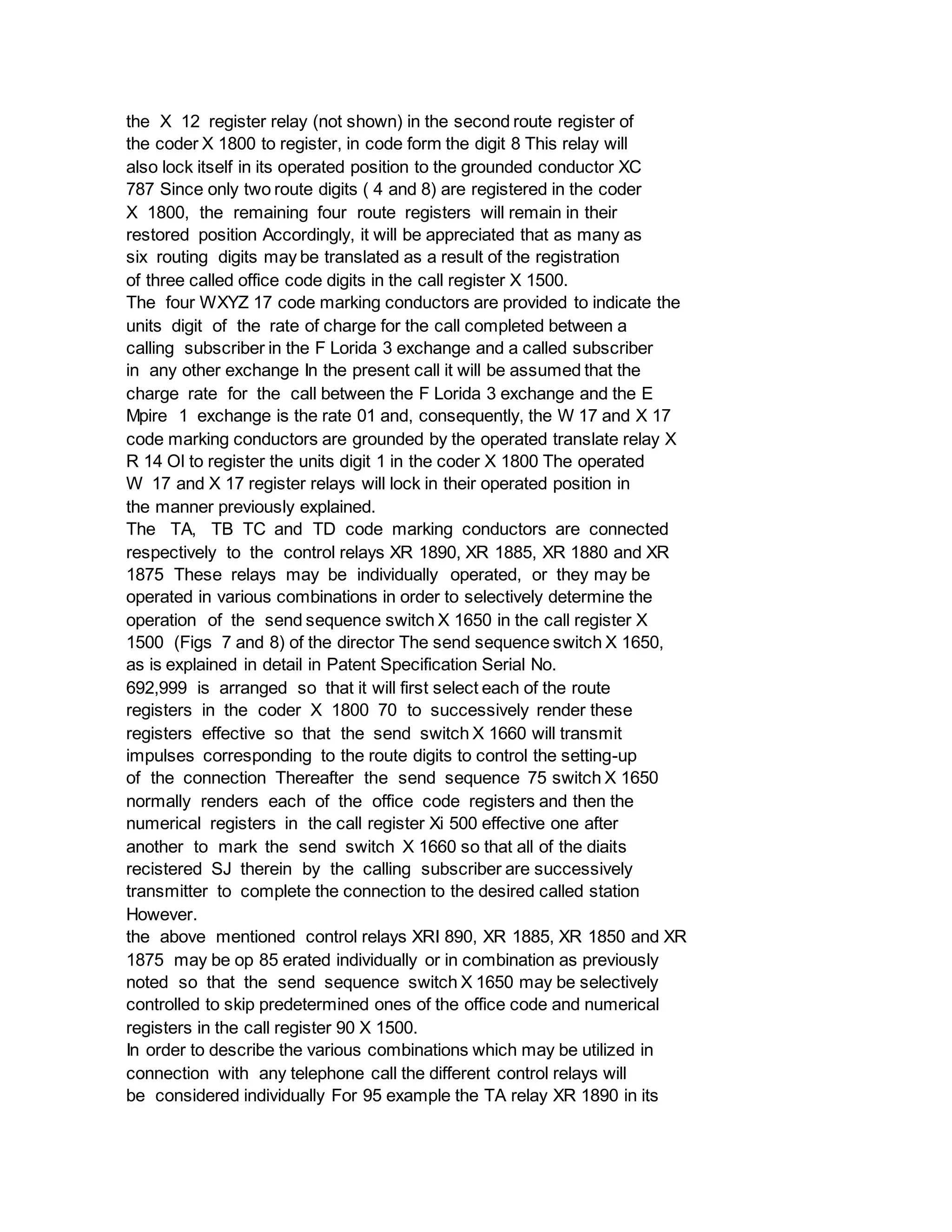 the X 12 register relay (not shown) in the second route register of
the coder X 1800 to register, in code form the digit 8 This relay will
also lock itself in its operated position to the grounded conductor XC
787 Since only two route digits ( 4 and 8) are registered in the coder
X 1800, the remaining four route registers will remain in their
restored position Accordingly, it will be appreciated that as many as
six routing digits may be translated as a result of the registration
of three called office code digits in the call register X 1500.
The four WXYZ 17 code marking conductors are provided to indicate the
units digit of the rate of charge for the call completed between a
calling subscriber in the F Lorida 3 exchange and a called subscriber
in any other exchange In the present call it will be assumed that the
charge rate for the call between the F Lorida 3 exchange and the E
Mpire 1 exchange is the rate 01 and, consequently, the W 17 and X 17
code marking conductors are grounded by the operated translate relay X
R 14 Ol to register the units digit 1 in the coder X 1800 The operated
W 17 and X 17 register relays will lock in their operated position in
the manner previously explained.
The TA, TB TC and TD code marking conductors are connected
respectively to the control relays XR 1890, XR 1885, XR 1880 and XR
1875 These relays may be individually operated, or they may be
operated in various combinations in order to selectively determine the
operation of the send sequence switch X 1650 in the call register X
1500 (Figs 7 and 8) of the director The send sequence switch X 1650,
as is explained in detail in Patent Specification Serial No.
692,999 is arranged so that it will first select each of the route
registers in the coder X 1800 70 to successively render these
registers effective so that the send switch X 1660 will transmit
impulses corresponding to the route digits to control the setting-up
of the connection Thereafter the send sequence 75 switch X 1650
normally renders each of the office code registers and then the
numerical registers in the call register Xi 500 effective one after
another to mark the send switch X 1660 so that all of the diaits
recistered SJ therein by the calling subscriber are successively
transmitter to complete the connection to the desired called station
However.
the above mentioned control relays XRI 890, XR 1885, XR 1850 and XR
1875 may be op 85 erated individually or in combination as previously
noted so that the send sequence switch X 1650 may be selectively
controlled to skip predetermined ones of the office code and numerical
registers in the call register 90 X 1500.
In order to describe the various combinations which may be utilized in
connection with any telephone call the different control relays will
be considered individually For 95 example the TA relay XR 1890 in its
 