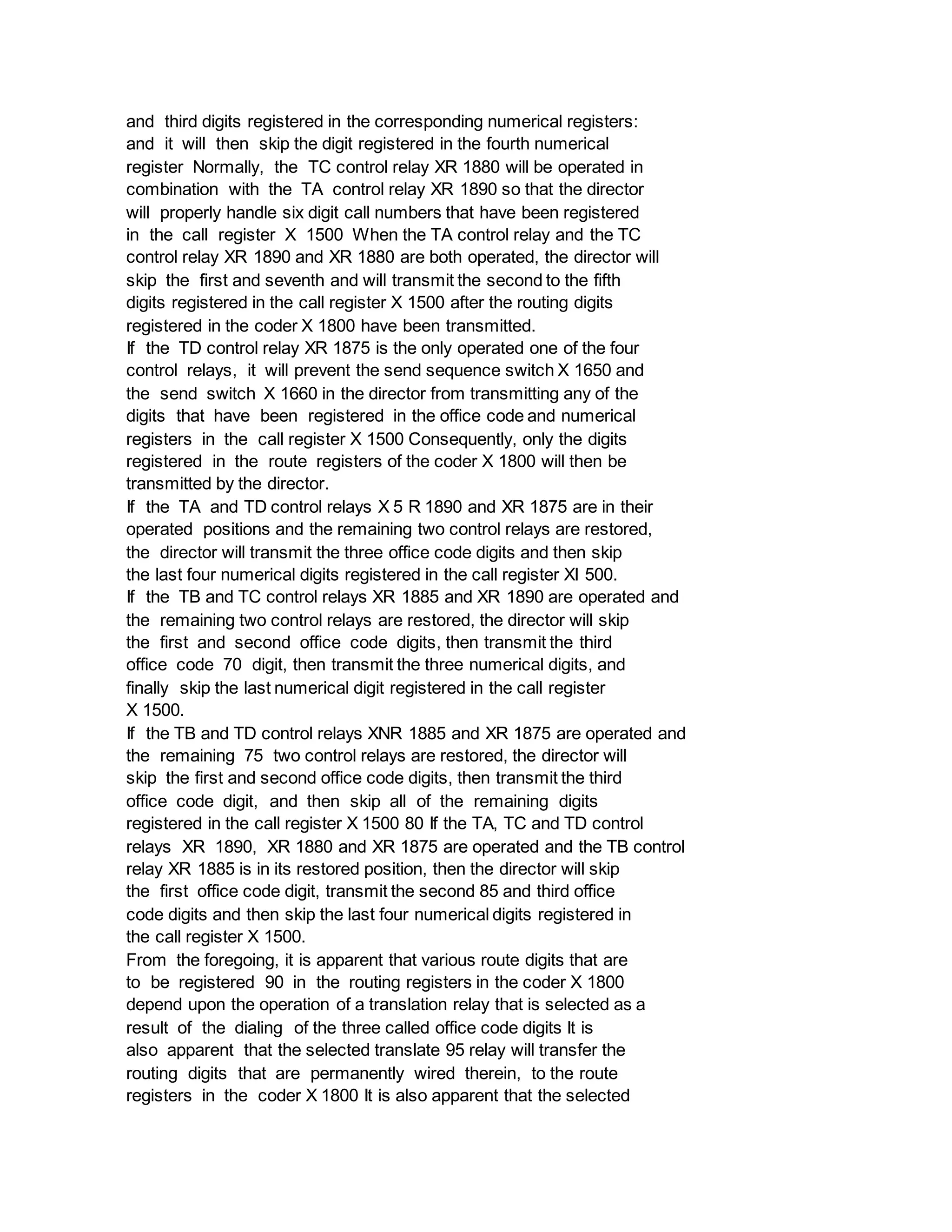 and third digits registered in the corresponding numerical registers:
and it will then skip the digit registered in the fourth numerical
register Normally, the TC control relay XR 1880 will be operated in
combination with the TA control relay XR 1890 so that the director
will properly handle six digit call numbers that have been registered
in the call register X 1500 When the TA control relay and the TC
control relay XR 1890 and XR 1880 are both operated, the director will
skip the first and seventh and will transmit the second to the fifth
digits registered in the call register X 1500 after the routing digits
registered in the coder X 1800 have been transmitted.
If the TD control relay XR 1875 is the only operated one of the four
control relays, it will prevent the send sequence switch X 1650 and
the send switch X 1660 in the director from transmitting any of the
digits that have been registered in the office code and numerical
registers in the call register X 1500 Consequently, only the digits
registered in the route registers of the coder X 1800 will then be
transmitted by the director.
If the TA and TD control relays X 5 R 1890 and XR 1875 are in their
operated positions and the remaining two control relays are restored,
the director will transmit the three office code digits and then skip
the last four numerical digits registered in the call register XI 500.
If the TB and TC control relays XR 1885 and XR 1890 are operated and
the remaining two control relays are restored, the director will skip
the first and second office code digits, then transmit the third
office code 70 digit, then transmit the three numerical digits, and
finally skip the last numerical digit registered in the call register
X 1500.
If the TB and TD control relays XNR 1885 and XR 1875 are operated and
the remaining 75 two control relays are restored, the director will
skip the first and second office code digits, then transmit the third
office code digit, and then skip all of the remaining digits
registered in the call register X 1500 80 If the TA, TC and TD control
relays XR 1890, XR 1880 and XR 1875 are operated and the TB control
relay XR 1885 is in its restored position, then the director will skip
the first office code digit, transmit the second 85 and third office
code digits and then skip the last four numerical digits registered in
the call register X 1500.
From the foregoing, it is apparent that various route digits that are
to be registered 90 in the routing registers in the coder X 1800
depend upon the operation of a translation relay that is selected as a
result of the dialing of the three called office code digits It is
also apparent that the selected translate 95 relay will transfer the
routing digits that are permanently wired therein, to the route
registers in the coder X 1800 It is also apparent that the selected
 