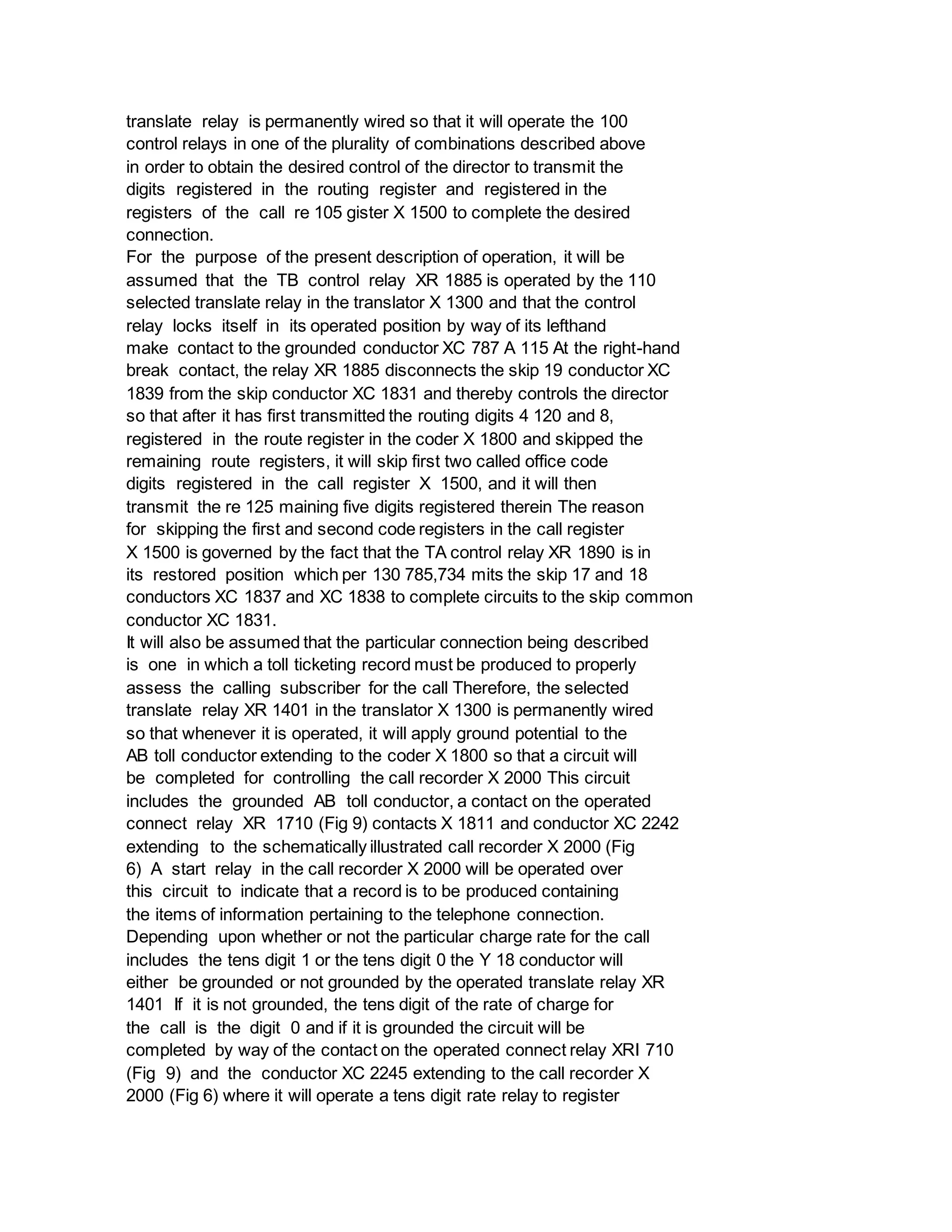 translate relay is permanently wired so that it will operate the 100
control relays in one of the plurality of combinations described above
in order to obtain the desired control of the director to transmit the
digits registered in the routing register and registered in the
registers of the call re 105 gister X 1500 to complete the desired
connection.
For the purpose of the present description of operation, it will be
assumed that the TB control relay XR 1885 is operated by the 110
selected translate relay in the translator X 1300 and that the control
relay locks itself in its operated position by way of its lefthand
make contact to the grounded conductor XC 787 A 115 At the right-hand
break contact, the relay XR 1885 disconnects the skip 19 conductor XC
1839 from the skip conductor XC 1831 and thereby controls the director
so that after it has first transmitted the routing digits 4 120 and 8,
registered in the route register in the coder X 1800 and skipped the
remaining route registers, it will skip first two called office code
digits registered in the call register X 1500, and it will then
transmit the re 125 maining five digits registered therein The reason
for skipping the first and second code registers in the call register
X 1500 is governed by the fact that the TA control relay XR 1890 is in
its restored position which per 130 785,734 mits the skip 17 and 18
conductors XC 1837 and XC 1838 to complete circuits to the skip common
conductor XC 1831.
It will also be assumed that the particular connection being described
is one in which a toll ticketing record must be produced to properly
assess the calling subscriber for the call Therefore, the selected
translate relay XR 1401 in the translator X 1300 is permanently wired
so that whenever it is operated, it will apply ground potential to the
AB toll conductor extending to the coder X 1800 so that a circuit will
be completed for controlling the call recorder X 2000 This circuit
includes the grounded AB toll conductor, a contact on the operated
connect relay XR 1710 (Fig 9) contacts X 1811 and conductor XC 2242
extending to the schematically illustrated call recorder X 2000 (Fig
6) A start relay in the call recorder X 2000 will be operated over
this circuit to indicate that a record is to be produced containing
the items of information pertaining to the telephone connection.
Depending upon whether or not the particular charge rate for the call
includes the tens digit 1 or the tens digit 0 the Y 18 conductor will
either be grounded or not grounded by the operated translate relay XR
1401 If it is not grounded, the tens digit of the rate of charge for
the call is the digit 0 and if it is grounded the circuit will be
completed by way of the contact on the operated connect relay XRI 710
(Fig 9) and the conductor XC 2245 extending to the call recorder X
2000 (Fig 6) where it will operate a tens digit rate relay to register
 