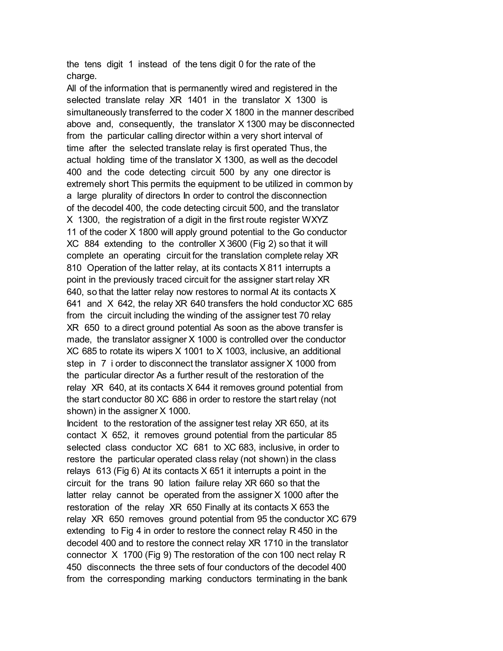 the tens digit 1 instead of the tens digit 0 for the rate of the
charge.
All of the information that is permanently wired and registered in the
selected translate relay XR 1401 in the translator X 1300 is
simultaneously transferred to the coder X 1800 in the manner described
above and, consequently, the translator X 1300 may be disconnected
from the particular calling director within a very short interval of
time after the selected translate relay is first operated Thus, the
actual holding time of the translator X 1300, as well as the decodel
400 and the code detecting circuit 500 by any one director is
extremely short This permits the equipment to be utilized in common by
a large plurality of directors In order to control the disconnection
of the decodel 400, the code detecting circuit 500, and the translator
X 1300, the registration of a digit in the first route register WXYZ
11 of the coder X 1800 will apply ground potential to the Go conductor
XC 884 extending to the controller X 3600 (Fig 2) so that it will
complete an operating circuit for the translation complete relay XR
810 Operation of the latter relay, at its contacts X 811 interrupts a
point in the previously traced circuit for the assigner start relay XR
640, so that the latter relay now restores to normal At its contacts X
641 and X 642, the relay XR 640 transfers the hold conductor XC 685
from the circuit including the winding of the assigner test 70 relay
XR 650 to a direct ground potential As soon as the above transfer is
made, the translator assigner X 1000 is controlled over the conductor
XC 685 to rotate its wipers X 1001 to X 1003, inclusive, an additional
step in 7 i order to disconnect the translator assigner X 1000 from
the particular director As a further result of the restoration of the
relay XR 640, at its contacts X 644 it removes ground potential from
the start conductor 80 XC 686 in order to restore the start relay (not
shown) in the assigner X 1000.
Incident to the restoration of the assigner test relay XR 650, at its
contact X 652, it removes ground potential from the particular 85
selected class conductor XC 681 to XC 683, inclusive, in order to
restore the particular operated class relay (not shown) in the class
relays 613 (Fig 6) At its contacts X 651 it interrupts a point in the
circuit for the trans 90 lation failure relay XR 660 so that the
latter relay cannot be operated from the assigner X 1000 after the
restoration of the relay XR 650 Finally at its contacts X 653 the
relay XR 650 removes ground potential from 95 the conductor XC 679
extending to Fig 4 in order to restore the connect relay R 450 in the
decodel 400 and to restore the connect relay XR 1710 in the translator
connector X 1700 (Fig 9) The restoration of the con 100 nect relay R
450 disconnects the three sets of four conductors of the decodel 400
from the corresponding marking conductors terminating in the bank
 