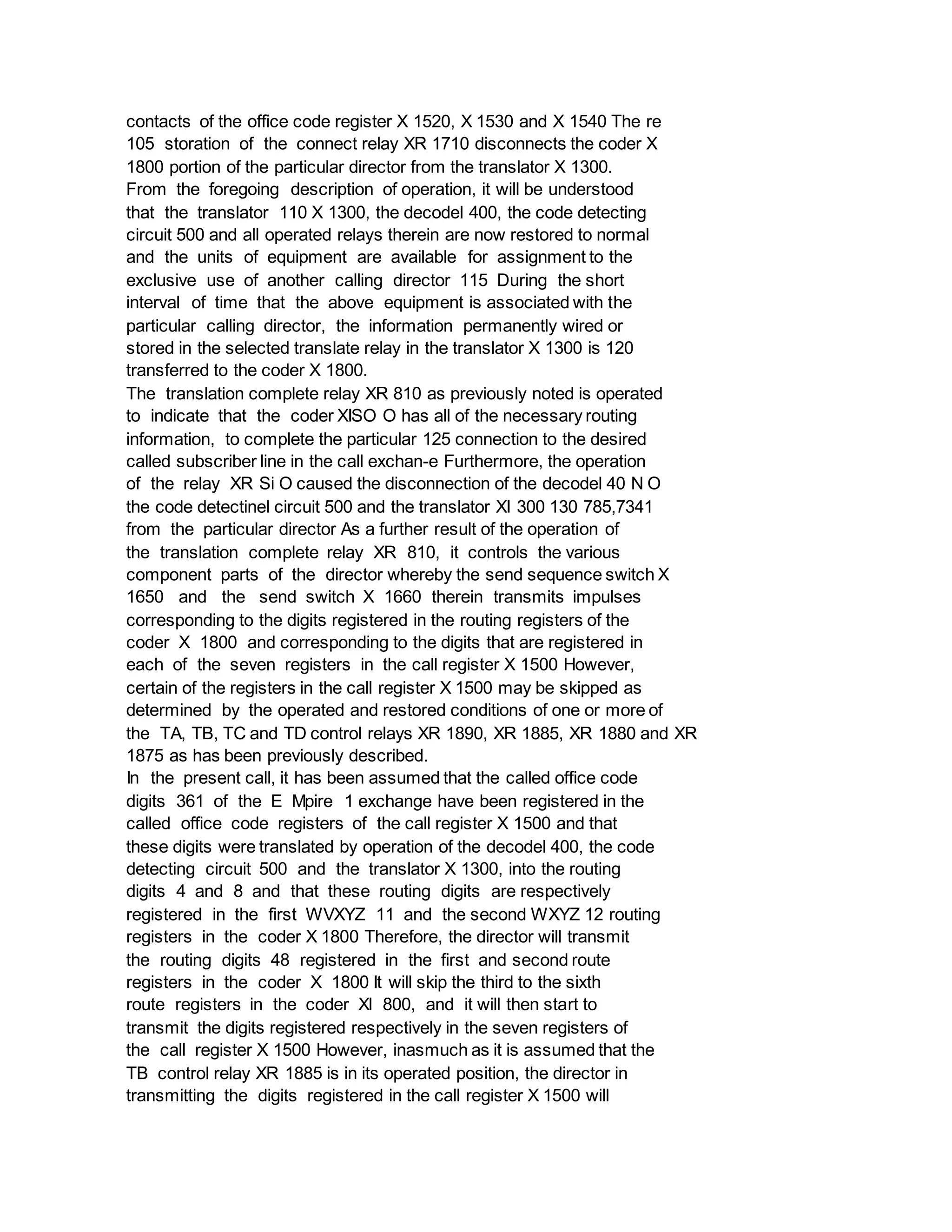 contacts of the office code register X 1520, X 1530 and X 1540 The re
105 storation of the connect relay XR 1710 disconnects the coder X
1800 portion of the particular director from the translator X 1300.
From the foregoing description of operation, it will be understood
that the translator 110 X 1300, the decodel 400, the code detecting
circuit 500 and all operated relays therein are now restored to normal
and the units of equipment are available for assignment to the
exclusive use of another calling director 115 During the short
interval of time that the above equipment is associated with the
particular calling director, the information permanently wired or
stored in the selected translate relay in the translator X 1300 is 120
transferred to the coder X 1800.
The translation complete relay XR 810 as previously noted is operated
to indicate that the coder XISO O has all of the necessary routing
information, to complete the particular 125 connection to the desired
called subscriber line in the call exchan-e Furthermore, the operation
of the relay XR Si O caused the disconnection of the decodel 40 N O
the code detectinel circuit 500 and the translator XI 300 130 785,7341
from the particular director As a further result of the operation of
the translation complete relay XR 810, it controls the various
component parts of the director whereby the send sequence switch X
1650 and the send switch X 1660 therein transmits impulses
corresponding to the digits registered in the routing registers of the
coder X 1800 and corresponding to the digits that are registered in
each of the seven registers in the call register X 1500 However,
certain of the registers in the call register X 1500 may be skipped as
determined by the operated and restored conditions of one or more of
the TA, TB, TC and TD control relays XR 1890, XR 1885, XR 1880 and XR
1875 as has been previously described.
In the present call, it has been assumed that the called office code
digits 361 of the E Mpire 1 exchange have been registered in the
called office code registers of the call register X 1500 and that
these digits were translated by operation of the decodel 400, the code
detecting circuit 500 and the translator X 1300, into the routing
digits 4 and 8 and that these routing digits are respectively
registered in the first WVXYZ 11 and the second WXYZ 12 routing
registers in the coder X 1800 Therefore, the director will transmit
the routing digits 48 registered in the first and second route
registers in the coder X 1800 It will skip the third to the sixth
route registers in the coder Xl 800, and it will then start to
transmit the digits registered respectively in the seven registers of
the call register X 1500 However, inasmuch as it is assumed that the
TB control relay XR 1885 is in its operated position, the director in
transmitting the digits registered in the call register X 1500 will
 