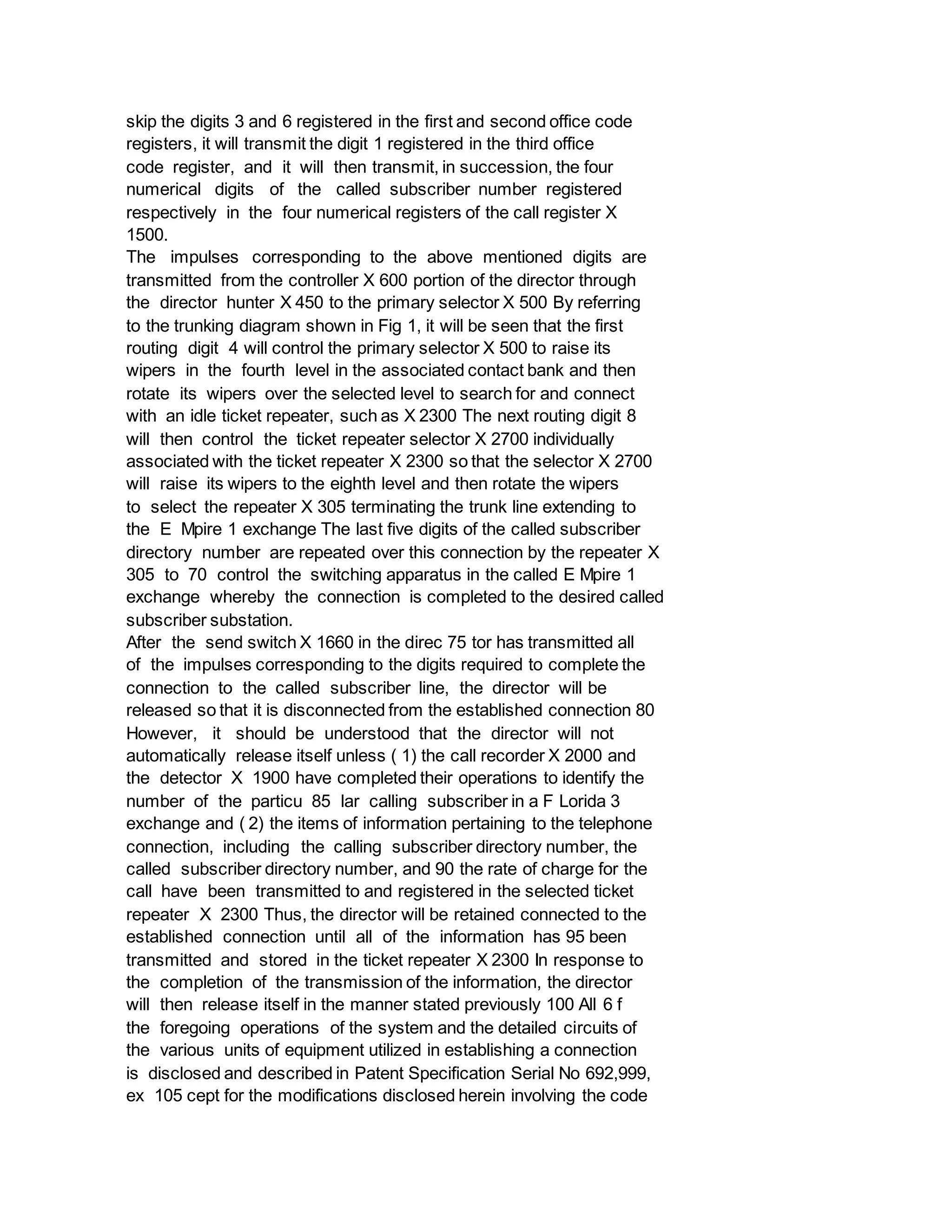 skip the digits 3 and 6 registered in the first and second office code
registers, it will transmit the digit 1 registered in the third office
code register, and it will then transmit, in succession, the four
numerical digits of the called subscriber number registered
respectively in the four numerical registers of the call register X
1500.
The impulses corresponding to the above mentioned digits are
transmitted from the controller X 600 portion of the director through
the director hunter X 450 to the primary selector X 500 By referring
to the trunking diagram shown in Fig 1, it will be seen that the first
routing digit 4 will control the primary selector X 500 to raise its
wipers in the fourth level in the associated contact bank and then
rotate its wipers over the selected level to search for and connect
with an idle ticket repeater, such as X 2300 The next routing digit 8
will then control the ticket repeater selector X 2700 individually
associated with the ticket repeater X 2300 so that the selector X 2700
will raise its wipers to the eighth level and then rotate the wipers
to select the repeater X 305 terminating the trunk line extending to
the E Mpire 1 exchange The last five digits of the called subscriber
directory number are repeated over this connection by the repeater X
305 to 70 control the switching apparatus in the called E Mpire 1
exchange whereby the connection is completed to the desired called
subscriber substation.
After the send switch X 1660 in the direc 75 tor has transmitted all
of the impulses corresponding to the digits required to complete the
connection to the called subscriber line, the director will be
released so that it is disconnected from the established connection 80
However, it should be understood that the director will not
automatically release itself unless ( 1) the call recorder X 2000 and
the detector X 1900 have completed their operations to identify the
number of the particu 85 lar calling subscriber in a F Lorida 3
exchange and ( 2) the items of information pertaining to the telephone
connection, including the calling subscriber directory number, the
called subscriber directory number, and 90 the rate of charge for the
call have been transmitted to and registered in the selected ticket
repeater X 2300 Thus, the director will be retained connected to the
established connection until all of the information has 95 been
transmitted and stored in the ticket repeater X 2300 In response to
the completion of the transmission of the information, the director
will then release itself in the manner stated previously 100 All 6 f
the foregoing operations of the system and the detailed circuits of
the various units of equipment utilized in establishing a connection
is disclosed and described in Patent Specification Serial No 692,999,
ex 105 cept for the modifications disclosed herein involving the code
 