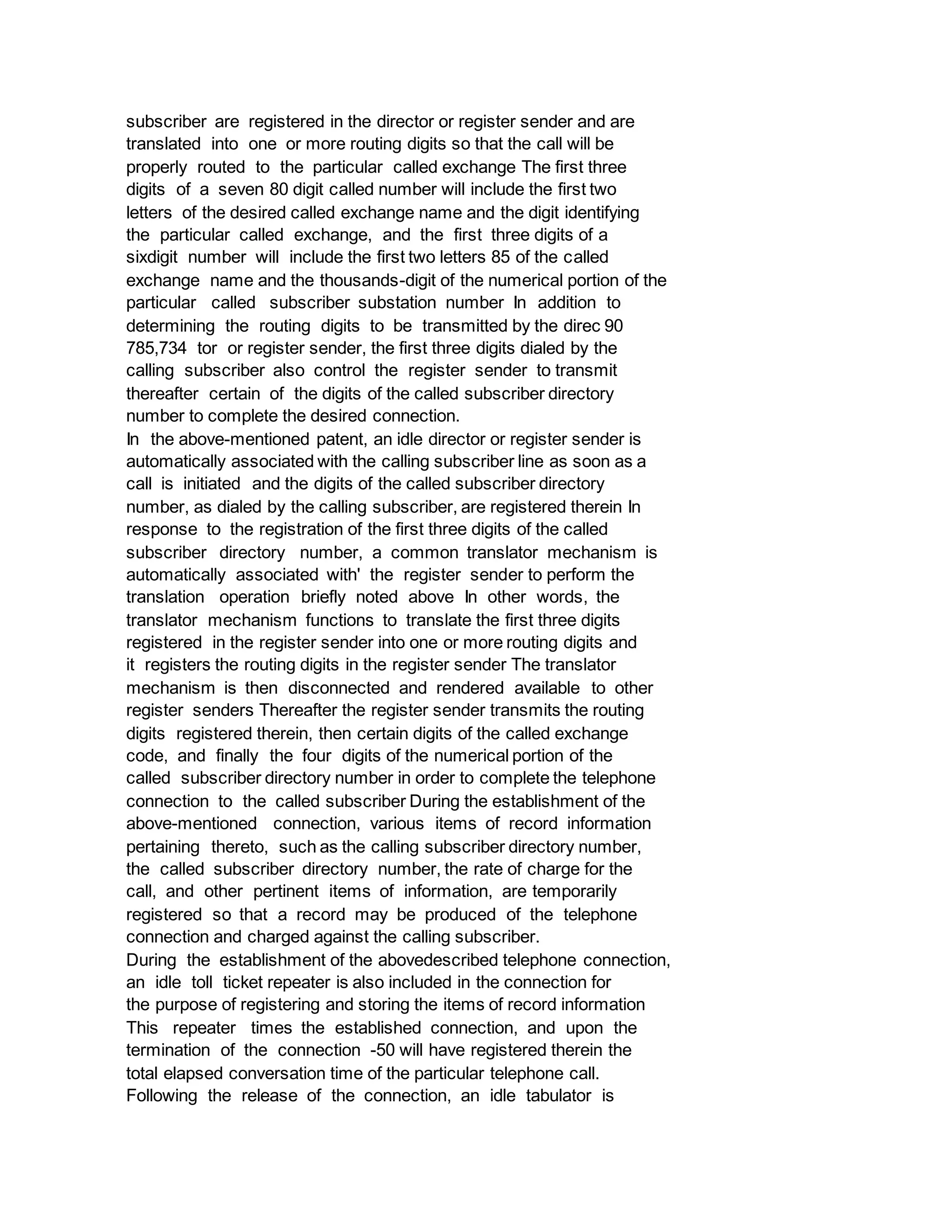 subscriber are registered in the director or register sender and are
translated into one or more routing digits so that the call will be
properly routed to the particular called exchange The first three
digits of a seven 80 digit called number will include the first two
letters of the desired called exchange name and the digit identifying
the particular called exchange, and the first three digits of a
sixdigit number will include the first two letters 85 of the called
exchange name and the thousands-digit of the numerical portion of the
particular called subscriber substation number In addition to
determining the routing digits to be transmitted by the direc 90
785,734 tor or register sender, the first three digits dialed by the
calling subscriber also control the register sender to transmit
thereafter certain of the digits of the called subscriber directory
number to complete the desired connection.
In the above-mentioned patent, an idle director or register sender is
automatically associated with the calling subscriber line as soon as a
call is initiated and the digits of the called subscriber directory
number, as dialed by the calling subscriber, are registered therein In
response to the registration of the first three digits of the called
subscriber directory number, a common translator mechanism is
automatically associated with' the register sender to perform the
translation operation briefly noted above In other words, the
translator mechanism functions to translate the first three digits
registered in the register sender into one or more routing digits and
it registers the routing digits in the register sender The translator
mechanism is then disconnected and rendered available to other
register senders Thereafter the register sender transmits the routing
digits registered therein, then certain digits of the called exchange
code, and finally the four digits of the numerical portion of the
called subscriber directory number in order to complete the telephone
connection to the called subscriber During the establishment of the
above-mentioned connection, various items of record information
pertaining thereto, such as the calling subscriber directory number,
the called subscriber directory number, the rate of charge for the
call, and other pertinent items of information, are temporarily
registered so that a record may be produced of the telephone
connection and charged against the calling subscriber.
During the establishment of the abovedescribed telephone connection,
an idle toll ticket repeater is also included in the connection for
the purpose of registering and storing the items of record information
This repeater times the established connection, and upon the
termination of the connection -50 will have registered therein the
total elapsed conversation time of the particular telephone call.
Following the release of the connection, an idle tabulator is
 