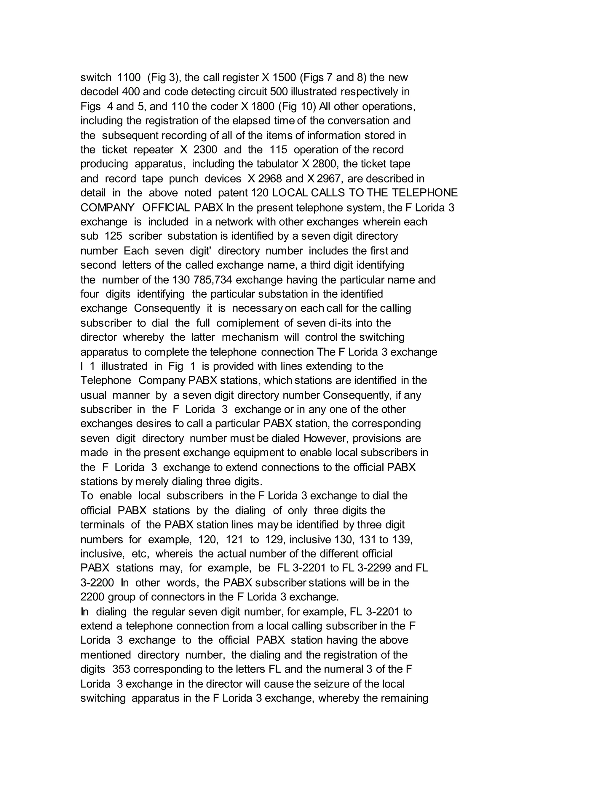 switch 1100 (Fig 3), the call register X 1500 (Figs 7 and 8) the new
decodel 400 and code detecting circuit 500 illustrated respectively in
Figs 4 and 5, and 110 the coder X 1800 (Fig 10) All other operations,
including the registration of the elapsed time of the conversation and
the subsequent recording of all of the items of information stored in
the ticket repeater X 2300 and the 115 operation of the record
producing apparatus, including the tabulator X 2800, the ticket tape
and record tape punch devices X 2968 and X 2967, are described in
detail in the above noted patent 120 LOCAL CALLS TO THE TELEPHONE
COMPANY OFFICIAL PABX In the present telephone system, the F Lorida 3
exchange is included in a network with other exchanges wherein each
sub 125 scriber substation is identified by a seven digit directory
number Each seven digit' directory number includes the first and
second letters of the called exchange name, a third digit identifying
the number of the 130 785,734 exchange having the particular name and
four digits identifying the particular substation in the identified
exchange Consequently it is necessary on each call for the calling
subscriber to dial the full comiplement of seven di-its into the
director whereby the latter mechanism will control the switching
apparatus to complete the telephone connection The F Lorida 3 exchange
l 1 illustrated in Fig 1 is provided with lines extending to the
Telephone Company PABX stations, which stations are identified in the
usual manner by a seven digit directory number Consequently, if any
subscriber in the F Lorida 3 exchange or in any one of the other
exchanges desires to call a particular PABX station, the corresponding
seven digit directory number must be dialed However, provisions are
made in the present exchange equipment to enable local subscribers in
the F Lorida 3 exchange to extend connections to the official PABX
stations by merely dialing three digits.
To enable local subscribers in the F Lorida 3 exchange to dial the
official PABX stations by the dialing of only three digits the
terminals of the PABX station lines may be identified by three digit
numbers for example, 120, 121 to 129, inclusive 130, 131 to 139,
inclusive, etc, whereis the actual number of the different official
PABX stations may, for example, be FL 3-2201 to FL 3-2299 and FL
3-2200 In other words, the PABX subscriber stations will be in the
2200 group of connectors in the F Lorida 3 exchange.
In dialing the regular seven digit number, for example, FL 3-2201 to
extend a telephone connection from a local calling subscriber in the F
Lorida 3 exchange to the official PABX station having the above
mentioned directory number, the dialing and the registration of the
digits 353 corresponding to the letters FL and the numeral 3 of the F
Lorida 3 exchange in the director will cause the seizure of the local
switching apparatus in the F Lorida 3 exchange, whereby the remaining
 