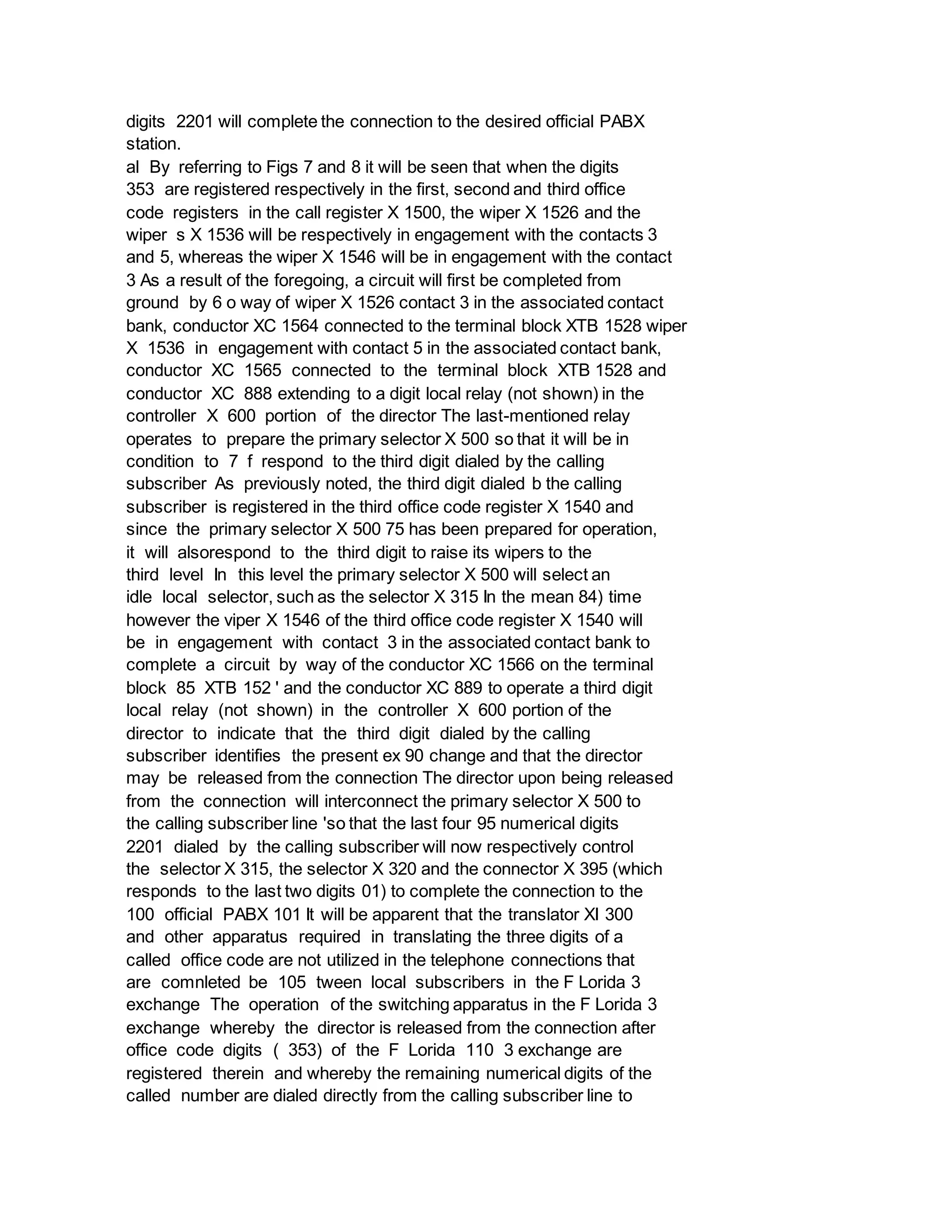 digits 2201 will complete the connection to the desired official PABX
station.
al By referring to Figs 7 and 8 it will be seen that when the digits
353 are registered respectively in the first, second and third office
code registers in the call register X 1500, the wiper X 1526 and the
wiper s X 1536 will be respectively in engagement with the contacts 3
and 5, whereas the wiper X 1546 will be in engagement with the contact
3 As a result of the foregoing, a circuit will first be completed from
ground by 6 o way of wiper X 1526 contact 3 in the associated contact
bank, conductor XC 1564 connected to the terminal block XTB 1528 wiper
X 1536 in engagement with contact 5 in the associated contact bank,
conductor XC 1565 connected to the terminal block XTB 1528 and
conductor XC 888 extending to a digit local relay (not shown) in the
controller X 600 portion of the director The last-mentioned relay
operates to prepare the primary selector X 500 so that it will be in
condition to 7 f respond to the third digit dialed by the calling
subscriber As previously noted, the third digit dialed b the calling
subscriber is registered in the third office code register X 1540 and
since the primary selector X 500 75 has been prepared for operation,
it will alsorespond to the third digit to raise its wipers to the
third level In this level the primary selector X 500 will select an
idle local selector, such as the selector X 315 In the mean 84) time
however the viper X 1546 of the third office code register X 1540 will
be in engagement with contact 3 in the associated contact bank to
complete a circuit by way of the conductor XC 1566 on the terminal
block 85 XTB 152 ' and the conductor XC 889 to operate a third digit
local relay (not shown) in the controller X 600 portion of the
director to indicate that the third digit dialed by the calling
subscriber identifies the present ex 90 change and that the director
may be released from the connection The director upon being released
from the connection will interconnect the primary selector X 500 to
the calling subscriber line 'so that the last four 95 numerical digits
2201 dialed by the calling subscriber will now respectively control
the selector X 315, the selector X 320 and the connector X 395 (which
responds to the last two digits 01) to complete the connection to the
100 official PABX 101 It will be apparent that the translator XI 300
and other apparatus required in translating the three digits of a
called office code are not utilized in the telephone connections that
are comnleted be 105 tween local subscribers in the F Lorida 3
exchange The operation of the switching apparatus in the F Lorida 3
exchange whereby the director is released from the connection after
office code digits ( 353) of the F Lorida 110 3 exchange are
registered therein and whereby the remaining numerical digits of the
called number are dialed directly from the calling subscriber line to
 