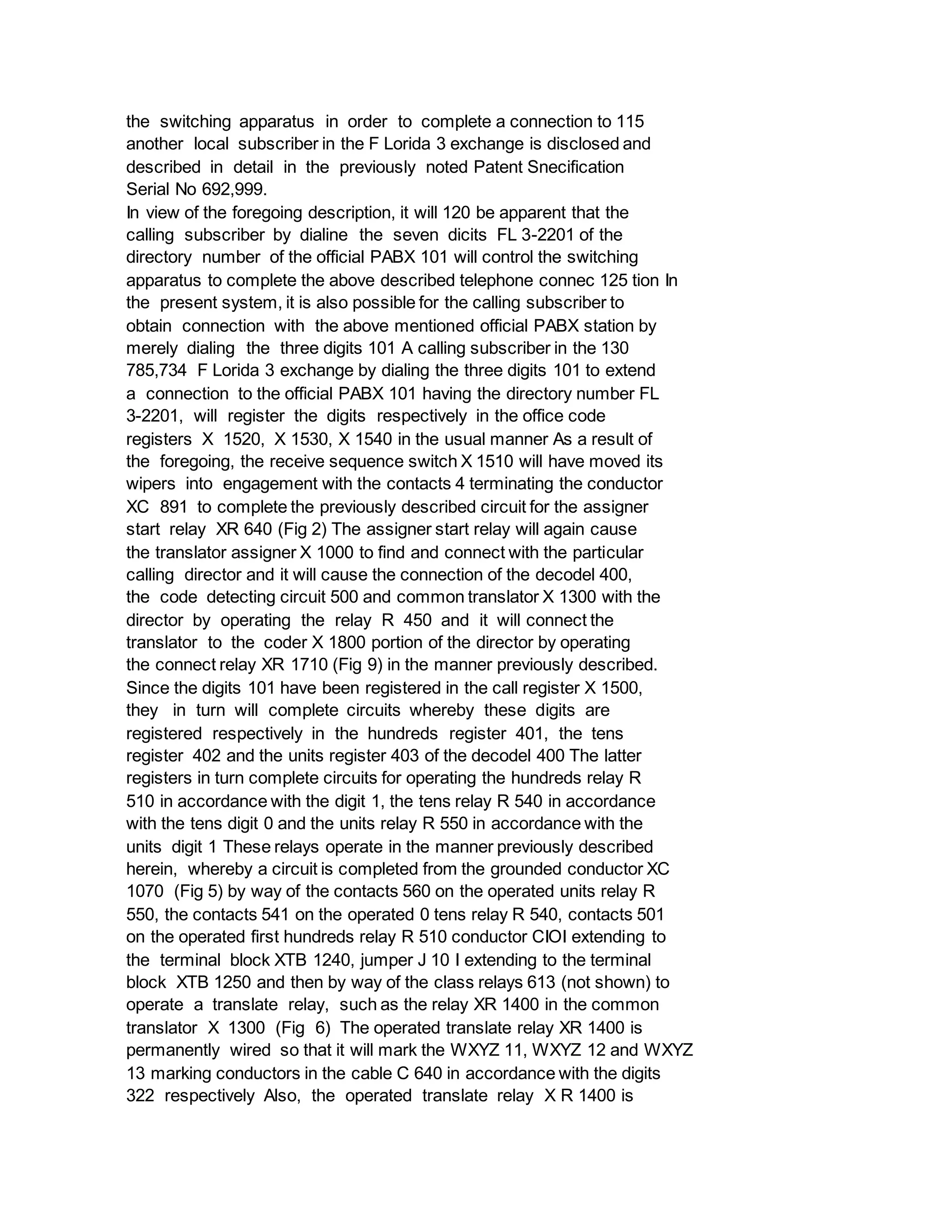 the switching apparatus in order to complete a connection to 115
another local subscriber in the F Lorida 3 exchange is disclosed and
described in detail in the previously noted Patent Snecification
Serial No 692,999.
In view of the foregoing description, it will 120 be apparent that the
calling subscriber by dialine the seven dicits FL 3-2201 of the
directory number of the official PABX 101 will control the switching
apparatus to complete the above described telephone connec 125 tion In
the present system, it is also possible for the calling subscriber to
obtain connection with the above mentioned official PABX station by
merely dialing the three digits 101 A calling subscriber in the 130
785,734 F Lorida 3 exchange by dialing the three digits 101 to extend
a connection to the official PABX 101 having the directory number FL
3-2201, will register the digits respectively in the office code
registers X 1520, X 1530, X 1540 in the usual manner As a result of
the foregoing, the receive sequence switch X 1510 will have moved its
wipers into engagement with the contacts 4 terminating the conductor
XC 891 to complete the previously described circuit for the assigner
start relay XR 640 (Fig 2) The assigner start relay will again cause
the translator assigner X 1000 to find and connect with the particular
calling director and it will cause the connection of the decodel 400,
the code detecting circuit 500 and common translator X 1300 with the
director by operating the relay R 450 and it will connect the
translator to the coder X 1800 portion of the director by operating
the connect relay XR 1710 (Fig 9) in the manner previously described.
Since the digits 101 have been registered in the call register X 1500,
they in turn will complete circuits whereby these digits are
registered respectively in the hundreds register 401, the tens
register 402 and the units register 403 of the decodel 400 The latter
registers in turn complete circuits for operating the hundreds relay R
510 in accordance with the digit 1, the tens relay R 540 in accordance
with the tens digit 0 and the units relay R 550 in accordance with the
units digit 1 These relays operate in the manner previously described
herein, whereby a circuit is completed from the grounded conductor XC
1070 (Fig 5) by way of the contacts 560 on the operated units relay R
550, the contacts 541 on the operated 0 tens relay R 540, contacts 501
on the operated first hundreds relay R 510 conductor CIOI extending to
the terminal block XTB 1240, jumper J 10 I extending to the terminal
block XTB 1250 and then by way of the class relays 613 (not shown) to
operate a translate relay, such as the relay XR 1400 in the common
translator X 1300 (Fig 6) The operated translate relay XR 1400 is
permanently wired so that it will mark the WXYZ 11, WXYZ 12 and WXYZ
13 marking conductors in the cable C 640 in accordance with the digits
322 respectively Also, the operated translate relay X R 1400 is
 