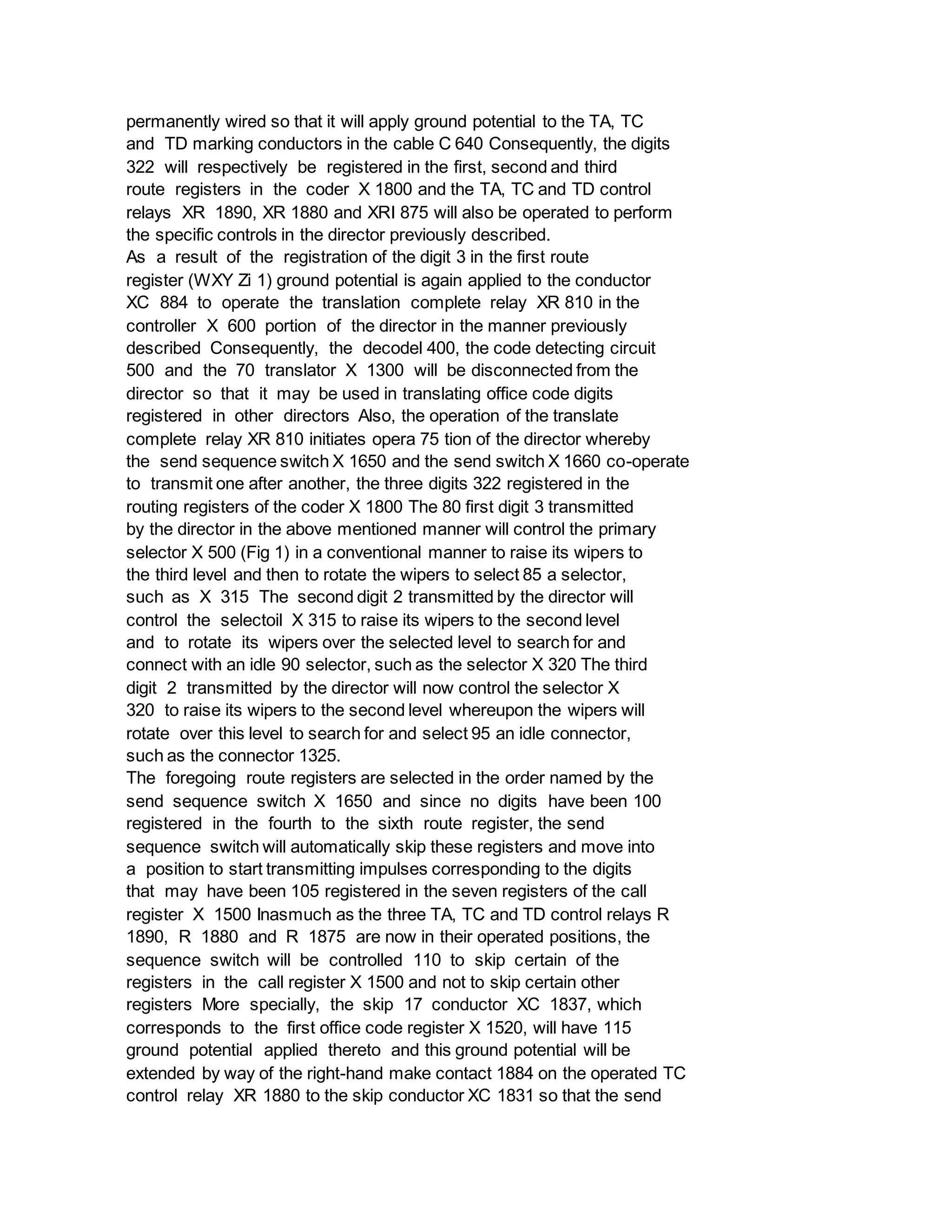 permanently wired so that it will apply ground potential to the TA, TC
and TD marking conductors in the cable C 640 Consequently, the digits
322 will respectively be registered in the first, second and third
route registers in the coder X 1800 and the TA, TC and TD control
relays XR 1890, XR 1880 and XRI 875 will also be operated to perform
the specific controls in the director previously described.
As a result of the registration of the digit 3 in the first route
register (WXY Zi 1) ground potential is again applied to the conductor
XC 884 to operate the translation complete relay XR 810 in the
controller X 600 portion of the director in the manner previously
described Consequently, the decodel 400, the code detecting circuit
500 and the 70 translator X 1300 will be disconnected from the
director so that it may be used in translating office code digits
registered in other directors Also, the operation of the translate
complete relay XR 810 initiates opera 75 tion of the director whereby
the send sequence switch X 1650 and the send switch X 1660 co-operate
to transmit one after another, the three digits 322 registered in the
routing registers of the coder X 1800 The 80 first digit 3 transmitted
by the director in the above mentioned manner will control the primary
selector X 500 (Fig 1) in a conventional manner to raise its wipers to
the third level and then to rotate the wipers to select 85 a selector,
such as X 315 The second digit 2 transmitted by the director will
control the selectoil X 315 to raise its wipers to the second level
and to rotate its wipers over the selected level to search for and
connect with an idle 90 selector, such as the selector X 320 The third
digit 2 transmitted by the director will now control the selector X
320 to raise its wipers to the second level whereupon the wipers will
rotate over this level to search for and select 95 an idle connector,
such as the connector 1325.
The foregoing route registers are selected in the order named by the
send sequence switch X 1650 and since no digits have been 100
registered in the fourth to the sixth route register, the send
sequence switch will automatically skip these registers and move into
a position to start transmitting impulses corresponding to the digits
that may have been 105 registered in the seven registers of the call
register X 1500 Inasmuch as the three TA, TC and TD control relays R
1890, R 1880 and R 1875 are now in their operated positions, the
sequence switch will be controlled 110 to skip certain of the
registers in the call register X 1500 and not to skip certain other
registers More specially, the skip 17 conductor XC 1837, which
corresponds to the first office code register X 1520, will have 115
ground potential applied thereto and this ground potential will be
extended by way of the right-hand make contact 1884 on the operated TC
control relay XR 1880 to the skip conductor XC 1831 so that the send
 