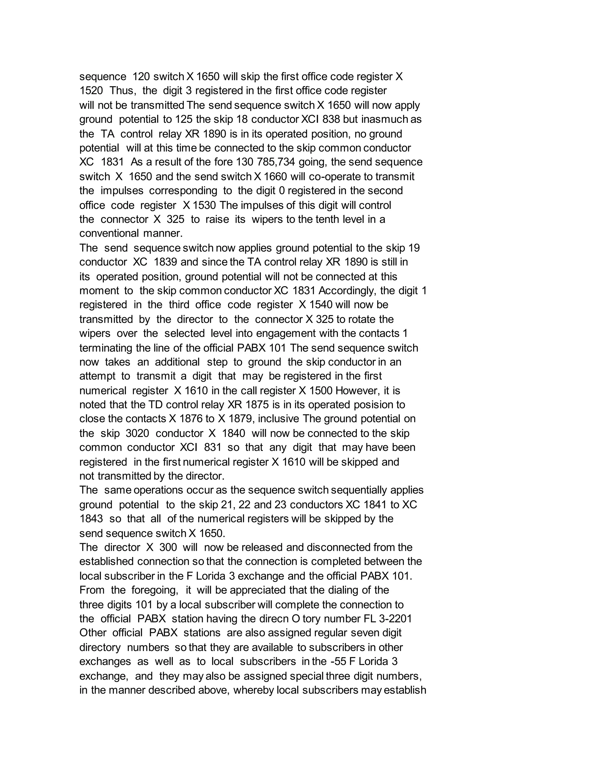 sequence 120 switch X 1650 will skip the first office code register X
1520 Thus, the digit 3 registered in the first office code register
will not be transmitted The send sequence switch X 1650 will now apply
ground potential to 125 the skip 18 conductor XCI 838 but inasmuch as
the TA control relay XR 1890 is in its operated position, no ground
potential will at this time be connected to the skip common conductor
XC 1831 As a result of the fore 130 785,734 going, the send sequence
switch X 1650 and the send switch X 1660 will co-operate to transmit
the impulses corresponding to the digit 0 registered in the second
office code register X 1530 The impulses of this digit will control
the connector X 325 to raise its wipers to the tenth level in a
conventional manner.
The send sequence switch now applies ground potential to the skip 19
conductor XC 1839 and since the TA control relay XR 1890 is still in
its operated position, ground potential will not be connected at this
moment to the skip common conductor XC 1831 Accordingly, the digit 1
registered in the third office code register X 1540 will now be
transmitted by the director to the connector X 325 to rotate the
wipers over the selected level into engagement with the contacts 1
terminating the line of the official PABX 101 The send sequence switch
now takes an additional step to ground the skip conductor in an
attempt to transmit a digit that may be registered in the first
numerical register X 1610 in the call register X 1500 However, it is
noted that the TD control relay XR 1875 is in its operated posision to
close the contacts X 1876 to X 1879, inclusive The ground potential on
the skip 3020 conductor X 1840 will now be connected to the skip
common conductor XCI 831 so that any digit that may have been
registered in the first numerical register X 1610 will be skipped and
not transmitted by the director.
The same operations occur as the sequence switch sequentially applies
ground potential to the skip 21, 22 and 23 conductors XC 1841 to XC
1843 so that all of the numerical registers will be skipped by the
send sequence switch X 1650.
The director X 300 will now be released and disconnected from the
established connection so that the connection is completed between the
local subscriber in the F Lorida 3 exchange and the official PABX 101.
From the foregoing, it will be appreciated that the dialing of the
three digits 101 by a local subscriber will complete the connection to
the official PABX station having the direcn O tory number FL 3-2201
Other official PABX stations are also assigned regular seven digit
directory numbers so that they are available to subscribers in other
exchanges as well as to local subscribers in the -55 F Lorida 3
exchange, and they may also be assigned special three digit numbers,
in the manner described above, whereby local subscribers may establish
 