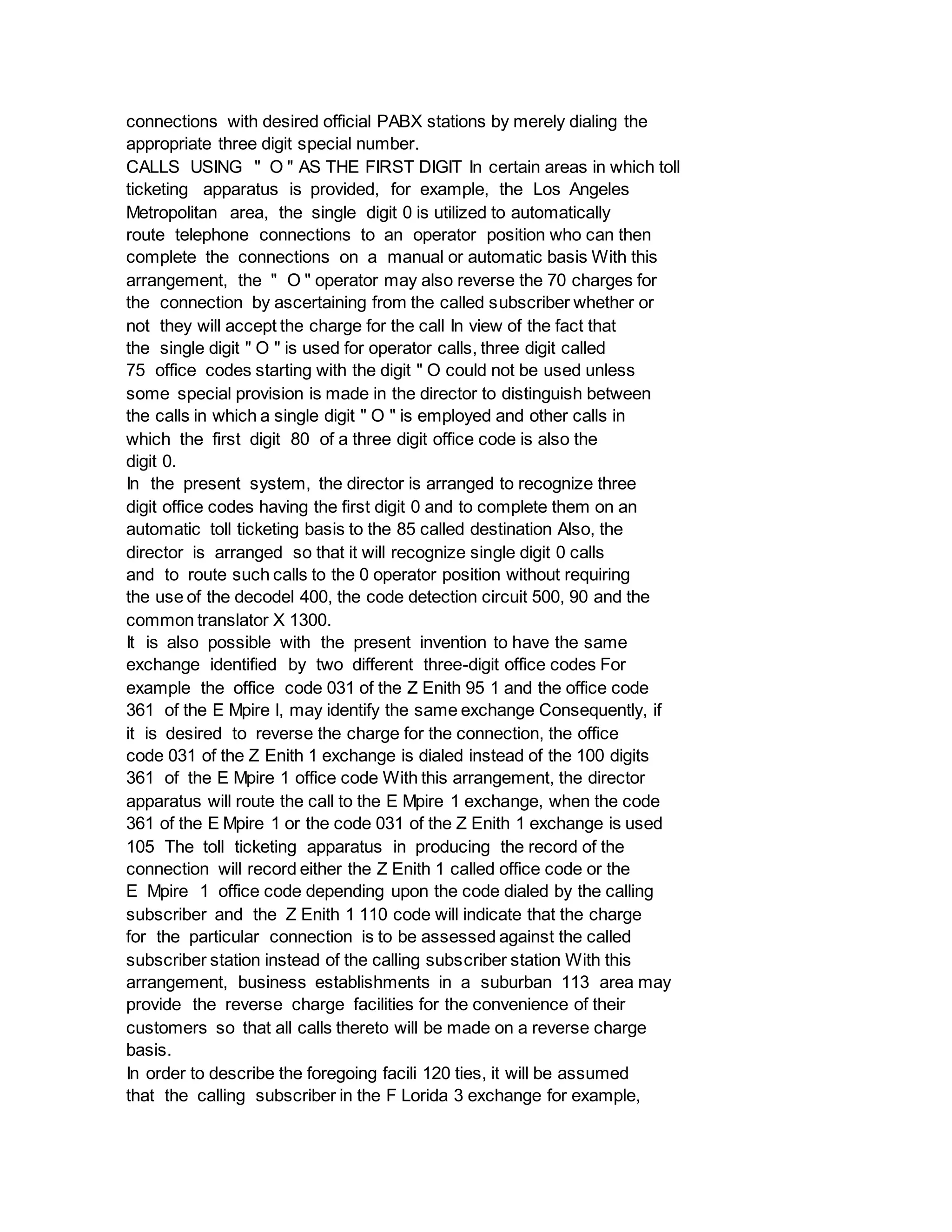 connections with desired official PABX stations by merely dialing the
appropriate three digit special number.
CALLS USING " O " AS THE FIRST DIGIT In certain areas in which toll
ticketing apparatus is provided, for example, the Los Angeles
Metropolitan area, the single digit 0 is utilized to automatically
route telephone connections to an operator position who can then
complete the connections on a manual or automatic basis With this
arrangement, the " O " operator may also reverse the 70 charges for
the connection by ascertaining from the called subscriber whether or
not they will accept the charge for the call In view of the fact that
the single digit " O " is used for operator calls, three digit called
75 office codes starting with the digit " O could not be used unless
some special provision is made in the director to distinguish between
the calls in which a single digit " O " is employed and other calls in
which the first digit 80 of a three digit office code is also the
digit 0.
In the present system, the director is arranged to recognize three
digit office codes having the first digit 0 and to complete them on an
automatic toll ticketing basis to the 85 called destination Also, the
director is arranged so that it will recognize single digit 0 calls
and to route such calls to the 0 operator position without requiring
the use of the decodel 400, the code detection circuit 500, 90 and the
common translator X 1300.
It is also possible with the present invention to have the same
exchange identified by two different three-digit office codes For
example the office code 031 of the Z Enith 95 1 and the office code
361 of the E Mpire l, may identify the same exchange Consequently, if
it is desired to reverse the charge for the connection, the office
code 031 of the Z Enith 1 exchange is dialed instead of the 100 digits
361 of the E Mpire 1 office code With this arrangement, the director
apparatus will route the call to the E Mpire 1 exchange, when the code
361 of the E Mpire 1 or the code 031 of the Z Enith 1 exchange is used
105 The toll ticketing apparatus in producing the record of the
connection will record either the Z Enith 1 called office code or the
E Mpire 1 office code depending upon the code dialed by the calling
subscriber and the Z Enith 1 110 code will indicate that the charge
for the particular connection is to be assessed against the called
subscriber station instead of the calling subscriber station With this
arrangement, business establishments in a suburban 113 area may
provide the reverse charge facilities for the convenience of their
customers so that all calls thereto will be made on a reverse charge
basis.
In order to describe the foregoing facili 120 ties, it will be assumed
that the calling subscriber in the F Lorida 3 exchange for example,
 