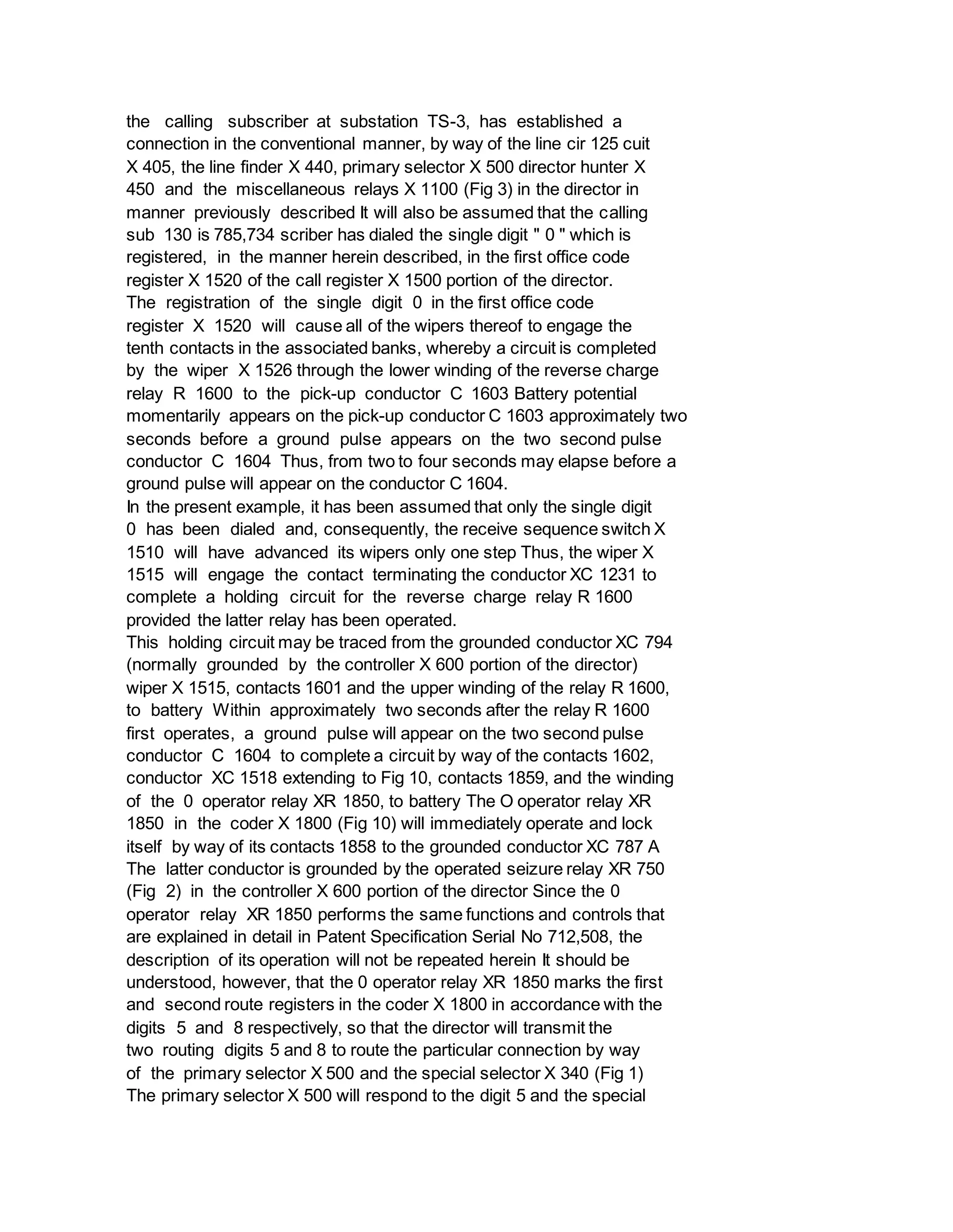 the calling subscriber at substation TS-3, has established a
connection in the conventional manner, by way of the line cir 125 cuit
X 405, the line finder X 440, primary selector X 500 director hunter X
450 and the miscellaneous relays X 1100 (Fig 3) in the director in
manner previously described It will also be assumed that the calling
sub 130 is 785,734 scriber has dialed the single digit " 0 " which is
registered, in the manner herein described, in the first office code
register X 1520 of the call register X 1500 portion of the director.
The registration of the single digit 0 in the first office code
register X 1520 will cause all of the wipers thereof to engage the
tenth contacts in the associated banks, whereby a circuit is completed
by the wiper X 1526 through the lower winding of the reverse charge
relay R 1600 to the pick-up conductor C 1603 Battery potential
momentarily appears on the pick-up conductor C 1603 approximately two
seconds before a ground pulse appears on the two second pulse
conductor C 1604 Thus, from two to four seconds may elapse before a
ground pulse will appear on the conductor C 1604.
In the present example, it has been assumed that only the single digit
0 has been dialed and, consequently, the receive sequence switch X
1510 will have advanced its wipers only one step Thus, the wiper X
1515 will engage the contact terminating the conductor XC 1231 to
complete a holding circuit for the reverse charge relay R 1600
provided the latter relay has been operated.
This holding circuit may be traced from the grounded conductor XC 794
(normally grounded by the controller X 600 portion of the director)
wiper X 1515, contacts 1601 and the upper winding of the relay R 1600,
to battery Within approximately two seconds after the relay R 1600
first operates, a ground pulse will appear on the two second pulse
conductor C 1604 to complete a circuit by way of the contacts 1602,
conductor XC 1518 extending to Fig 10, contacts 1859, and the winding
of the 0 operator relay XR 1850, to battery The O operator relay XR
1850 in the coder X 1800 (Fig 10) will immediately operate and lock
itself by way of its contacts 1858 to the grounded conductor XC 787 A
The latter conductor is grounded by the operated seizure relay XR 750
(Fig 2) in the controller X 600 portion of the director Since the 0
operator relay XR 1850 performs the same functions and controls that
are explained in detail in Patent Specification Serial No 712,508, the
description of its operation will not be repeated herein It should be
understood, however, that the 0 operator relay XR 1850 marks the first
and second route registers in the coder X 1800 in accordance with the
digits 5 and 8 respectively, so that the director will transmit the
two routing digits 5 and 8 to route the particular connection by way
of the primary selector X 500 and the special selector X 340 (Fig 1)
The primary selector X 500 will respond to the digit 5 and the special
 